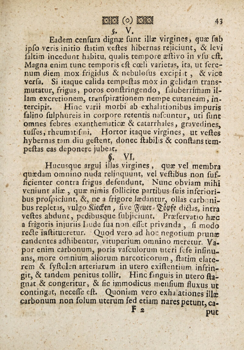 43 V» Eadem cenfura dignae fune illae virgines, quae fdb ipfo veris initio ftatim veftes hibernas rejiciunt, & levi falcim incedunt habitu, qualis tempore teftivo in vfu eft:. Magna enim tunc temporis eft coeli varietas, ita, ut fere¬ num diem mox frigidus & nebulofus excipi it , & vice verfa. Si itaque calida tempeftas mox in gelidam trans¬ mutatur, frigus, poros conftringendo, fduberrimam il¬ lam excretionem, tranfpirationem nempe cutaneam, in¬ tercipit. Hinc varii morbi ab exhalationibus impuris falino fulphureis in corpore retentis nafcuntur, uti fune omnes febres exanthematicae & catarrhales, gravedines, tuffes, rheumatifrni. Hortor itaque virgines, ut veftes hybernas tam diu geftent, donec ftabilis & conftans tem¬ peftas eas deponere jubeat. ' f. VE Hucusque argui illas virgines , quae vel membra quaedam omnino nuda relinquunt, vel veftibus non fuf- ficienter contra frigus defendunt. Nunc obviam mihi veniunt alia:, quae nimis follicite partibus fuis inferiori¬ bus profpiciunt, &, ne a frigore laedantur, ollas carba ili¬ bus repletas, vulgo 5^’ecfen , live $mec*^6pfe didas, intra veftes abdunt, pedibusque fubjiciunt, Praefervatto haec a frigoris injuriis laude fua non e flet privanda , fi modo rede inftitueretur. Quod vero ad hoc negotium prunae candentes adhibentur, vituperium omnino meretur. Va¬ por enim carbonum, poris vafculorum uteri fefe infinu- ans, more omnium aliorum narcoticorum , ftatim elate- rem & fyftolen arteriarum in utero exiftentium infrin¬ git, & tandem penitus tollit. Hinc fanguis in utero fta- gnat & congeritur, & fic immodicus menfium fluxus ut contingat, necefle eft. Quoniam vero exhalationes illae carbonum non folum uterum fed etiam nares petunt, ca-