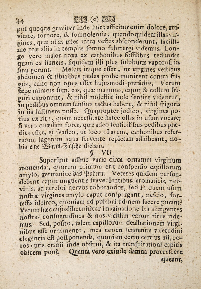 ____ _ pUt quoque graviter inde luit r afficitur enim dolore, gra- vitate, torpore, & fomnolentia , quandoquidem illas vir¬ gines, quae ollas tales intra veftes abfconderunt, facilli¬ me prje aliis in templis fdmno fubmergi videmus. Lon¬ ge vero major noxa ex carbonibus foffilibus redundat quam ex ligneis, fiquidem illi plus fulphurrs vapor oli in linu gerunt. Metius itaque effet, ut virgines veftibus abdomen & tibialibus pedes probe munirent contra fri¬ gus, tunc non opus effet hujusmodi praffidiis. Verum Ikpe miratus funn, eas, quae mammas, caput & collam fri¬ gori exponunt, & nihi moleftiae inde fentire videntur, in pedibus omnem fenfum tadlus habere, & nihil frigoris |n iis fu di nere polle. Quapropter judico , virgines po¬ tius ex ritu, quam neceflitate hafce ollas in ufum vocare; Ii vero quaedam foret, quae adeo fenfibihbus pedibus prae¬ dita effet, ei fvadeo, ut loco ollarum, carbonibus refer¬ tarum lagenam aqua fervente repletam adhibeant, no¬ bis eine SEBatm^lafc&c ditftm. §. VII :K*- ■ Superfunt adhuc varia circa ornatum virginum monenda , quorum primum erit confperfio capillorum amylo, germanice ^3utwn. Veteres quidem perfun¬ debant caput unguentis fvavedentibus, aromaticis, ner¬ vinis, ad cerebri nervos roborandos, fed in quem ufum jioftrte virgines amylo caput con pcrgant, nefcio, for- taffis idcirco, quoniam ad puichritud nem facere putant? Verum haec cujuslibet nititur imagjnatione.Ita aliae gentes noftras conftietudines & nos viciffim earum ritus ride¬ mus. Sed, polito, talem capillorum dealbationem Virgi¬ nibus efle ornamento , mea tamen lententia valetudini «legantia eft poftponenda, quoniam certo certius «flypo- ros cutis cranii inde obftrui, & ita tranfpirationt capitis obicem poni. Quanta vero exinde damna procreffiere queant.