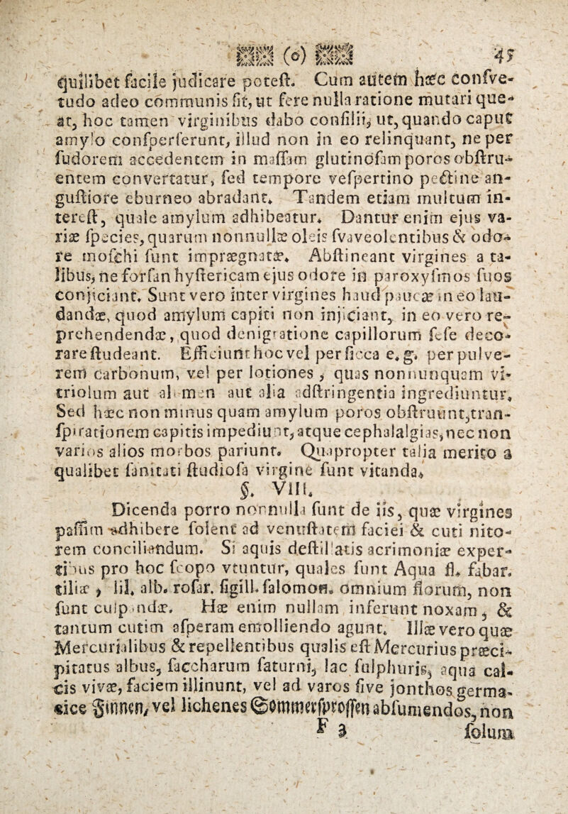 M04 fS% (ei) pff quilibet facile judicare potefh Cum autefri hsCC confve- tudo adeo communis fit, ut fere nulla ratione mutari que-* at, hoc tamen virginibus dabo confilii, ut, quando caput amylo confperferunt, illud non in eo relinquant, ne per fudorem accedentem in m.afla-m glutindfam poros obftru- entem convertatur, fed tempore vefpertino pcftine an- guftiore eburneo abradant. Tandem etiam multum in- tereft, quale amylum adhibeatur* Dantur enim ejus va¬ riae fpecies, quarum nonnullae oleis fvaveolcntibus & odo» re tnofehi funt impraegnati’, Abftineant virgines a ta¬ libus, ne forfan hyfrericam ejus odore in paroxyfmos fuos conjiciant. Sunt vero inter virgines haud 'paucae «neo lau¬ dandae, quod amylum capiti non injiciant, in eo vero re¬ prehendendae, quod demigratione capillorum fcfe deco¬ rare ftudeant. Efficiunt hoc vel perficca e.g, perpulve- renl carbonum, ve! per lotiones, quas nonnunqucm vi- criolum aut ah mert aut alia adftringentia ingrediuntur. Sed haec non minus quam amylum poros obftruunt,tran- fp< rationem C3pitis impediu at, atque cephalalgias,nec non varios alios morbos pariunr. Quapropter talia merito a qualibet Tunicati ftudiofa virgine funt vitanda* e'v'; / : ' §. vili. Dicenda porro nonnulla funt de iis, quae virgines paffim -adhibere folenc ad vehuftatetil faciei & cuti nito¬ rem conciliandum. Si aquis deftihatis acrimoniae exper¬ tibus pro hoc fcopo vtuntur, quales funt Aqua fl, fabar, tilia? ) iil, alb. rofar. figilh falomoH. omnium florum, non funt culp. odae. Hae enim nullam inferunt noxam & tantum cutim afperam emolliendo agunt. Illae vero quse Mercurialibus & repellentibus qualis efl: Mercurius praeci¬ pitatus albus, facc harum faturni, lac fuiphuris, aqua cal¬ cis vivae, faciem illinunt, ve! ad varos live jonthos germa- «ice ^innsn/vel lichenes ©Ommttfpfofiien abfumendos, non ? £ folim^ /