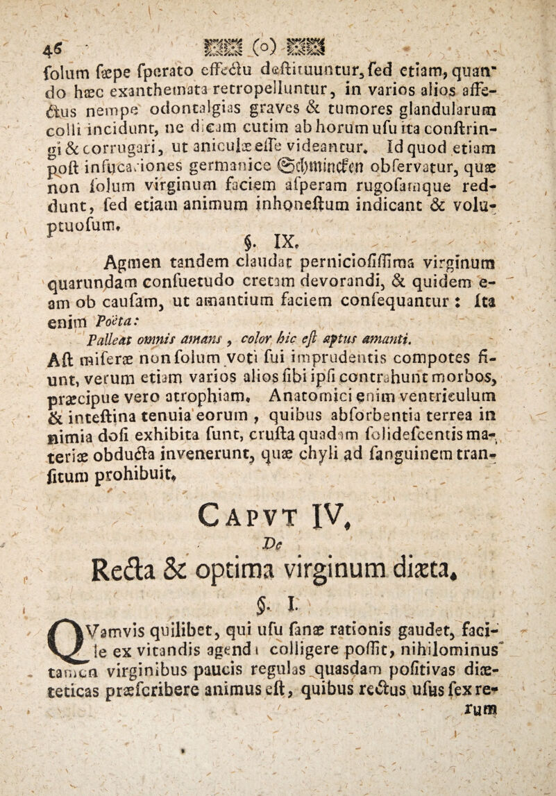 folum fepe fperato effe&u de,ftuuuntur,fed etiam, quan’ do haec exanthemata retropeiluntur, in varios aiios affe¬ ctus nempe odontalgias graves & tumores glandularum colli incidunt, ne dieam cutim ab horum ufu ita conftrin- gi& corrugari, ut aniculae effe videantur. Id quod etiam poft infucariones germanice ©cfqttsncifcn obfervatur, quae non fojum virginum faciem afperam rugofamque red¬ dunt, fed etiam animum inhaneftum indicant & volu- §, IX, , ' ^ - ■* Agmen tandem claudat pernicioflffima virginum quarundam confuetudo cretam devorandi, & quidem e- am ob caufam, ut amantium faciem confequantur : Ita enim Poeta: Palleat omnis amans , color hic eft aptus amanti. Aft mi ferae non folum voti fui imprudentis compotes fi¬ unt, verum etiam varios alios fibi ipfi contrahunt morbos, praecipue vero atrophiam. Anatomici enim ventriculum & inceftina tenuia eorum , quibus abforbentia terrea in nimia dofi exhibita funt, crufta quadam folidefcentisma¬ teriae obdu&a invenerunt, quae chyli ad fanguineratran- fitum prohibuit. ptuofutn, ^ . J ■ » 1 Capvt IV, Ve Reda & optima virginum diaeta* i C^Vamvis quilibet, qui ufu fanae rationis gaudet, faci-' r le ex vitandis agendi colligere pofiit, nihilominus tamen virginibus paucis regulas quasdam pofitivas diae¬ teticas prasferibere animus eft, quibus re&us ufus fex re¬ rum