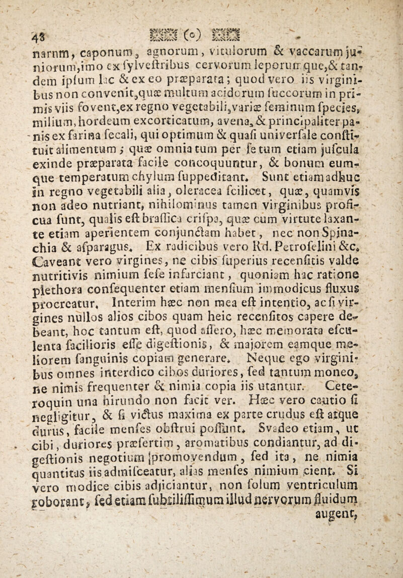 narnm, caponum, agnorum, viculorum & vaccarum ju¬ niorum,imo ex fylveftribus cervorum leporurrquc,& tam dem ipfutn lac &exeo praeparata; quod vero iis virgini¬ bus non cotwenitsquae multum acidorum iliceorum in pri¬ mis viis fovent,ex regno vegetabilgvariae feminum fpecies, milium, hordeum excorticatum, avena,& principaliter pa» - nis ex farina fecali, qui optimum & quafi univerfale confli- tuit alimentum ; quae omnia tum per fetum etiam jufcula exinde praeparata facile concoquuntur, & bonum eum- que temperatum chylum fuppeditant» Sunt etiam adhuc in regno vegetabili alia, oleracea fcilioet, quee, quamvis non adeo nutriant, nihilominus tamen virginibus profi¬ cua funt, qualis eft braflica crifpa, quae cum virtute laxan¬ te etiam aperientem conjundam habet, nec nonSpjna- chia & afparsgus. Ex radicibus vero Kd. Petrofelini &c* Caveant vero virgines, ne cibis fuperius recenfitis valde nutritivis nimium fefe infarciant, quoniam hac ratione piethora confequenter etiam menflum immodicus fluxus procreatur, lnterim haec non mea eft intentio, ac fi vir¬ gines nullos alios cibos quam heic recenfitos capere de¬ beant, hoc tantum eft, quod a flero, haec memorata efcu- lenta facilioris efle digeftionis, & majorem eamque me¬ liorem fanguinis copiam generare* Neque ego virgini» bus omnes interdico cibos duriores, fed tantummoneo9 ne nimis frequenter & nimia copia iis utantur. Cete- roquin una hirundo non facit ver. Haec vero cautio fi negligitur, & fi vi<ftus maxima ex parte crudus eft atque durus, facile menfes ofeftrui pofliint* Svadeo etiam, ut cibi, duriores praeferri m , aromatibus condiantur, ad di- geftionis negotium [promovendum , fed ita , ne nimia quantitas iisadtnifceatur, alias menfes nimium pient. Si vero modice cibis adjiciantur, non folum ventriculum goborant» fed etiam fubriliffirnura illud nervorum fluidum , - augent.