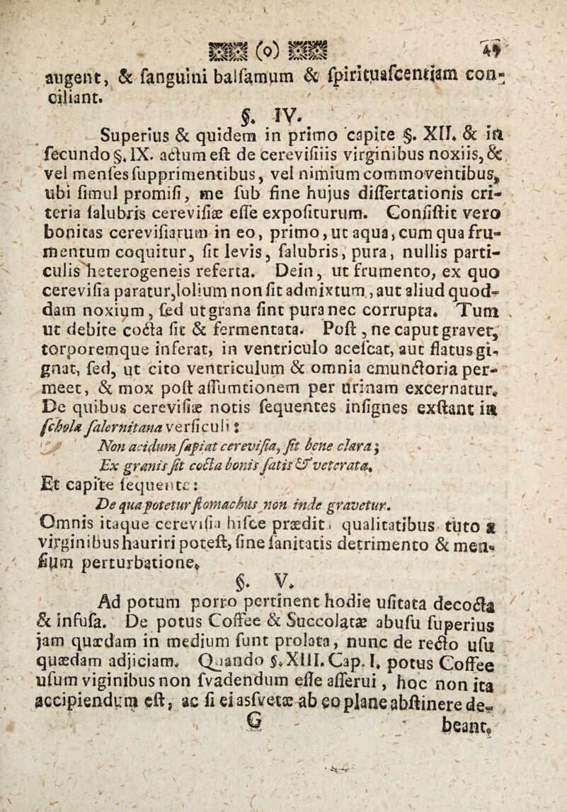 Ho) mm ./ , : augent, & fanguini balfamum & fpiritiiafcentiam con¬ ciliant. §. IV.. ' ' . - Superius & quidem in primo capite §. XII. & ia fecundo§,IX. adumeft de cerevifiiis virginibus noxiis,& vel menfes fupprimencibus, vel nimium commoventibus, libi fimul promifi, me fub fine hujus dilfertationis cri- teria ialubris cerevifiae e fle expoliturum. Gonfiftic vero bonitas cerevifiarmn in eo, primo, ut aqua, cum qua fru¬ mentum coquitur, fit levis, falubris, pura, nullis parti¬ culis heterogeneis referta. Dein, ut frumento, ex quo cerevifia paratur,lolium non fit admixtum, aut aliud quod¬ dam noxium, fcd utgrana fint pura nec corrupta. Tutn ut debite coda lit & fermentata. Poft , ne caput gravet, torporemque inferat, in ventriculo acelcat, aut flatusgi^ gnat, fed, ut cito ventriculum & omnia emundoria per¬ meet, & mox poft alTumtionem per urinam excernatur. De quibus cerevilise notis fequentes infignes exftant ia fcfalx falernitana verlicult t U>' Non acidum fafiat cerevijiai Jit bene clara y Ex granisJit cocla bonis fatis & veterata. Et capite lequente: — - De qua potetur fomachus non inde gravetur. Omnis itaque cerevili i hifce praedit, qualitatibus tuto & virginibus hauriri poteft, linefanitatis detrimento &mea« fipm perturbatione. §. V. 1 Ad potum porro pertinent hodie ulitata decoda & infufa. De potus Coffee & Succolatje abufu fuperius jam quaedam in medium funt prolata, nunc de redo ufu quaedam adjiciam. Quando $.X11I.Cap* 1, potus Coffee ufum viginibusnon fvadendum efle afierui, hoc non ita accipiendum eft, ac fi ei asfvetae ab eo plane abftinere de- ; ;• © - - ; _* beant,-' >-• .v