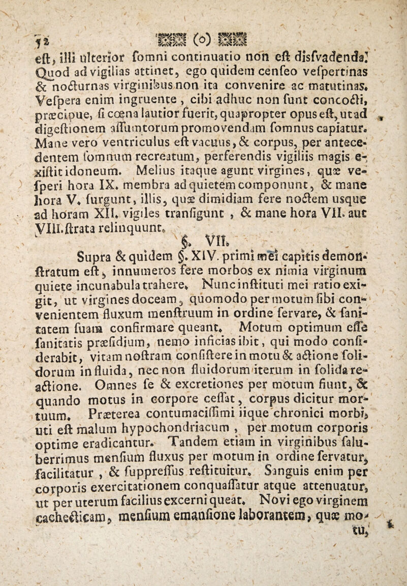 eft, illi ulterior fomni continuatio non eft disfvadenda? Quod ad vigilias attinet, ego quidem cenfeo vefpertinas ^Tnodlurnas virginibus non ita convenire ac matutinas. Vefpera enim ingruente , cibi adhuc non funt concoxi, praecipue, fi coena lautior fuerit, quapropter opus eft, utad digeftionem adunatorum promovendam fomnus capiatur. Mane vero ventriculus eft vacuus, & corpus, per antece» dentem fomrtum recreatum, perferendis vigiliis magis e- xiftit idoneum. Melius itaque agunt virgines, quae ve» fperi hora IX. membra ad quietem componunt, & mane liora V. furgunt, illis, quae dimidiam fere nodem usque ad horam XII. vigiles tranfigunc , & mane hora VII. auc VlH.ftrata relinquunt» .> ■ 'i m; ; . , . Supra & quidem §. XIV. primi mei capitis demon» ftratum eft, innumeros fere morbos ex nimia virginum quiete incunabula trahere» Nuncinftituti mei ratio exi¬ git, ut virgines doceam, quomodo per motum fibi con¬ venientem fluxum menftruum in ordine fervare, & fani- tatem fuam confirmare queant. Motum optimum e fle fanicatis prsefidium, nemo inficias ibit, qui modo confl* derabic, vitam noftram confiftere in motu & a&ione foli- dorutn in fluida, nec non fluidorum iterum in folida re¬ actione. Omnes fe & excretiones per motum fiunt, & quando motus in corpore ceflat, corpus dicitur mor¬ tuum. Praeterea contumaciffimi iique chronici morbi, uti eft malum hypochondriacum , per motum corporis optime eradicantur. Tandem etiam in virginibus falu- berrimus menflum fluxus per motum in ordine fervatur, facilitatur , & fuppreflus reftituitur. Sanguis enim per corporis exercitationem conquaflatur atque attenuatur, ut per uterum facilius excerni queat. Novi ego virginem eaehe$icam? menflum emanflone laborantem > quae mo* Sv-ic^s, )
