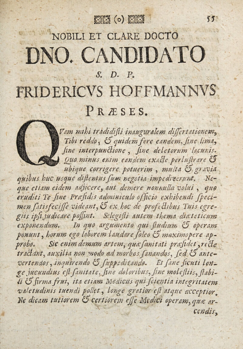 NOBILI ET CLARE DOCTO £ D. P* FRIDER1CVS HOFFMANNVS pRiESES. ' ' ' ....* t \ ^ - Vam mini tradidifii inaugugalem differt ationemy Tibi reddo, bfi quidem fere eandem, fine lima, fine interpunBione , fine deletorum 'lacunis. Quo minus enim eandem exade perlufirare & ubique corrigere potuerim , multa c5 gravia quibus huc usque difientus fum negotia impediverunt. Ne¬ que etiam eidem adjicere, aut demere nonnulla volui , quo eruditi Te fine Prafidis adminiculo officio exhibendi fpeci- men faiisfeciffe videant, C5 ex hoc de prof chbus Tuis egre¬ giis ipfi judicare pojfint. Selegifii autem thema difcteticum exponendum« In quo argumento qui fiudium <5 operam ponunt, horum ego laborem laudarefoleo ffl maximo per e ap¬ probo« Sic enim demum artem, quefani tat i prxfidet, re cie tralidnty auxilia non modo ad morbos fanandos, fed ante¬ vertendos , inquirendo Q fuppe ditando. Et fane ficuti lon¬ ge jucundius ejl fanitate,fine doloribus, fine molejliis, flabi¬ li iffirma frui, ita etiam Medicus qui fc i enti a integritatem 'valetudinis tuendi pollet, longe gratior e fi atque acceptior. Ne dicam tutiorem 0* certiorem effle Medici operam, anas ar- fl/l .. ■ - ‘T; . . V.* - cendisy