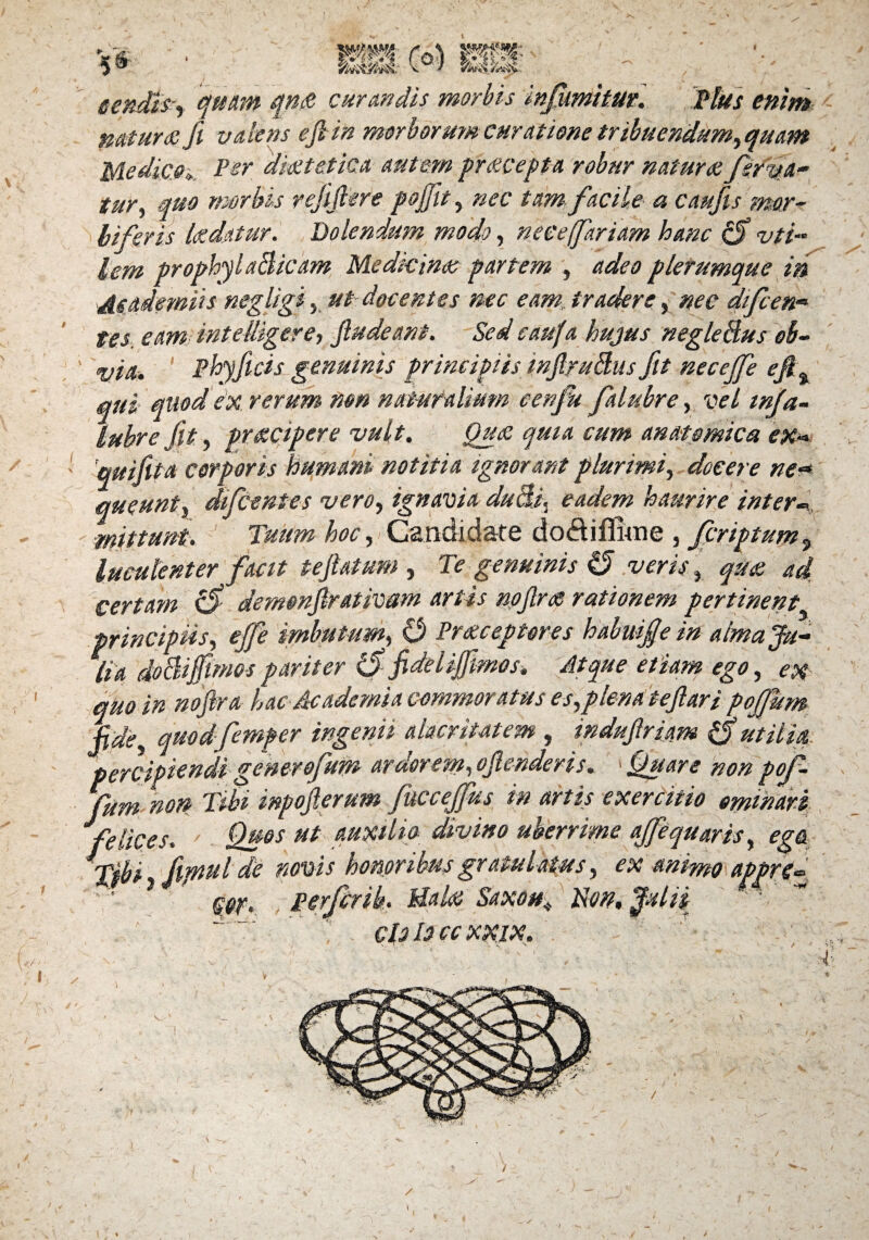 tendfey quam qn& curandis morbis infumitm. Plus enim natura: fi valens e fi in morborum curatione tribuendum,quam Medico*. Per diaetetica autem py&cepta robur natura ferva¬ tur, quo morbis rejifiere pojfit, nec tam facile a caufis rmr~ biferis Udatur. B olendum modo, nece fartam hanc 0 vti lem prophylaBicam Medicina: partem , adeo plerumque in Asaiemiis negligi, ut docentes mc eam tradere, nec difcen- tes. eam int e fligere, fiudeant. Sed caufa hujus negleBus ob¬ via. ' phyflcis genuinis principiis inflruBus fit necejfe efi% qui quod ex rerum non naturalium cenfu falubre, vel infia- lubre fit, praecipere vult. Qua: quia cum anatomica ex* 'quifit a corporis humani notitia ignorant plurimi, docere ne<* queunt, difcenies vero, ignavia duBi, eadem haurire inter* mittunt. Tuum hoc, Candidate doftiflwne , fcnptum, luculenter facit pefiatum , Te genuinis §5 veris, qua ad certam 0 demenfirativam artis nofirs rationem pertinent principiis, ejfe imbutum, O Praeceptores habwfe in alma Ju¬ lia doclifimos pariter 0 fidei ifmos, Atque etiam ego, ex quo in noftra hac Academia commoratus es,plena tefiari pojfum fide, quod femper ingenii alacritatem , indufiriam 0utilia percipiendi gener ofum ardorem, ofienderis. > Quare non pof- fum non Tibi inpofierum fuccejfus in artis exercitio eminari Jfelices, Qb6S ut divino uberrime ajfequaris, ega ■ Tibi, fipulde novis 1.' . ex MPyftQ gpr. Perfer ib, Hala: Saxon\ Non, Julii do Io cc XXIX. r. • * I / 'l )
