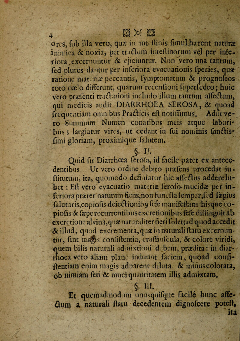 Ores, fub nia veto, qu?^ in intJlints fimul.haerent naturae inimica & noxia, per tradam inteftinorum vel per infe¬ riora .excernuntur & ejiciuntur. Non vero una tantum, fed plures dantur per inferiora evacuationis fpccics, qust ratione materiae peccantis, rymptomatum & prognofeos toto coelo differunt, quarum recenfioni Ibperfcdeo; huic vero pr^fenti tradationi includo illum tantum affedum, qui niedicis audit DIARRHOEA SEROSA, & quoad frequentiam omnibus Pradicis eft notiffimus* Adlitvc- ro Summum Numen conatibus meis atque labori¬ bus ; largiatur vires, ut cedant in fui nominis fandis- fimi gloriam, proximique falutem. §. n. Quid fit Diarrhoea ferofa, id facile patet ex antece¬ dentibus Ut vero ordine debito pra^fens procedat in- ftitutuni, ita, quomodo defi.iiatur hic affedus adderelu- bet: Efi vero evacuatio materist ferofo-muciAr per in¬ feriora prater naturam fiens,non fundlalemper,lcd fa^pius faIutaris,copiofisdekdionih9 fefe manifeflansrhisque co- piofis <& fstpe recurrentibus cxcretionibus fefe dilUnguit ab cxcretione al vina,quaf naturaliter neri foletjad quod accedit' & illud, quod excrementa,quxin naturali ftatu excernun¬ tur, fint mafis conliffentia, craffiufcula, & colore viridi, quem bilis naturali admixtioni d bent, praedita: in diar¬ rhoea vero aliam plan induunt faciem, quoad confi- llentiam enim magis adnarent diluta & rniiiuscolorata, ob nimiam feri & muciquantitatem illis admixtam^ ' §. ni £t quemadmodum unusquifque facile hunc affe- flum a naturali llatu decedentem dignofeere poteft.