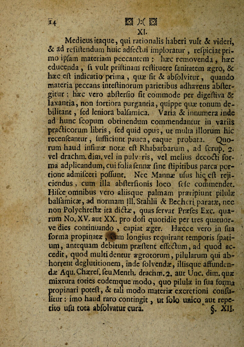 XI. Medicus itaque, qui rationalis haberi vult & videri, & 3d refillendum huic adfedltii imploratur, refpiciat pri¬ mo ipfam materiam peccantem : hxc removenda , hacc educenda , fi vult priflinam reftituere fanitatera xgro, & ha;(^efl: indicaticyprima , qu® fit & abfolvituc, quando materia peccans inteftinorum parietibus adhatrens abfter- gitur; hsEC vero -abfterfio fit commode per digeftiva & laxantia, non fortiora purgantia, quippe qute tonum de¬ bilitant , fed leniora balfamica. Varia & innumera inde ad hunc fcopum obtinendum commendantur in variis pradlicorum libris, fed quid opus, ut multa illorum hic recenfeantur, lufficiunt pauca, eaque probata. Quo¬ rum haud infimar notte eft Rhabarbarurn , ad ferup. 2- vel drachm.dim. vel in pulveris, vcl melius decocti for¬ ma adplicandum, cui folia fennat fine ftipitibus parca por¬ tione admifeeri poffunt. Nec Mannic ufus hic cft reji¬ ciendus , cum illa abfterfionis loco fefc cotiimendet. Hifcc omnibus vero aliisque palmam praeripiunt pilulae balfamicae, ad nonnam Ill.Stalilii &Rccheri.parat.'e, nec non Polychreftae ita didtie, quas fervat Pratfes Exc. qua¬ rum No. XV. aut XX, pro dofi quotidie per tres quatuor- ve dies continuando , capiat aeger. Haecce vero in fua forma propinatae ,*i|hm longius requirant temporis fpati- um, antequam debitum praeftent effetflum, ad quod ac¬ cedit, quod multi dentur aegrotorum, pilularum qui ab¬ horrent deglutitionem, inde folvendae, illisque affunden¬ dae Aqu.Chaeref.feuMcnth. draehm.2, aut Une. dim.quae mixtura toties eodemque modo, quo pilulae in fua propinari poteft, & tali modo materiae excretioni confu- litur: imo haud raro contingit, ut folo uaico.aut repe¬ tito ufutota abfolvatur cura. ‘ §. XIL V