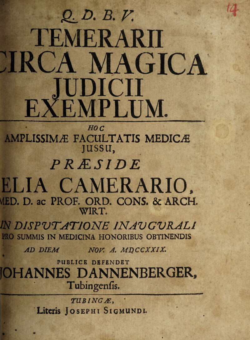 - * X CLD. B. F .TEMERARII RCA MAGICA UDICII EXEMPLUM. HOC IPLISSIMjE FACULTATIS MEDICA JUSSU, PRMSIDE ELIA CAMERARIO. ED. D. ac PROF. ORD. CONS. & ARCH. WIRT. IN D1SPVTAT10NE 1NAVGVRAL1 PRO SUMMIS IN MEDICINA HONORIBUS OBTINENDIS AD DIEM NOr. A. MDCCXXIX. i PUBLICE DEFENDET IOHANNES DANNENBERGER. # Tubingenfis. TUBINGM, Literis Josepht Sigmundi.