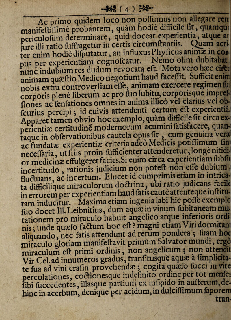 Ac primo quidem loco non poflumus non allegare ren manifeftiffime probantem, quam hodie difficile fit, quamque periculofum determinare, quid doceat experientia, atque ar fure illi ratio fuffragetur in certis circumftantns. Quam acri¬ ter enim hodie difputatur, an influxusPhyficus animae: in cor- pus per experientiam cognofcatur. Nemo olim dubitabat nunc indubium res dudum revocata efb. Mota vero haec cin:; animam quaeftio Medico negotium haud faceffit. Suffiat enirr nobis extra controverfiamefie, animam exercere regimen fu:j corporis plene liberum ac pro fuo lubitu, corporisque impref. fiones ac fenfationes omnes in anima illico vel clarius vel ob-j fcurius percipi j id cuivis attendenti certum efl experientia, Apparet tamen obvio hoc exemplo, quam difficile fit circa ex¬ perientiae certitudine modernorum acumini fatisfacere, quan- taque in obfervationibus cautela opus fit, cum genuina vera ac fundatae experientiae criteria adeo Medicis potiffimum fini necefiaria, ut fi iis proin fufficienter attenderetur, longe nitidi- or medicinae effulgeret facies.Si enim circa experientiam fubfii incertitudo, rationis judicium non poteft non efle dubium J fluftuans, ac incertum. Elucet id cumprimis etiam in intrica-* ta difficilique miraculorum doftrina , ubi ratio judicans racik in errorem per experientiam haud fatis caute attenteque inftitu- tam inducitur. Maxima etiam ingenia labi hic poffe exemplc fuo docet IlLLeibnitius, dum aquae in vinum fubitaneam mu- tationem pro miraculo habuit angelico atque inferioris ordi- nis- unde quasfo faftum hoc efl? magni etiam Viri dormitam aliquando, nec fatis attendunt ad rerum pondera ; fuam hoc miraculo gloriam manifeflavit primum Salvator mundi, ergo miraculum efl primi ordinis, non angelicum; non attendit Vir Cei.ad innumeros gradus, tranfitusque aquas a fimplicita- te fua ad vini crafin provehendae ^ cogita quaefo fucci in vite percolationes, coftionesque indefinito ordine per tot mentes fibi fuccedentes, illasque partium ex infipido in aufterum, de¬ hinc in acerbum, denique per acidum, in dulciflimum faporem tran-