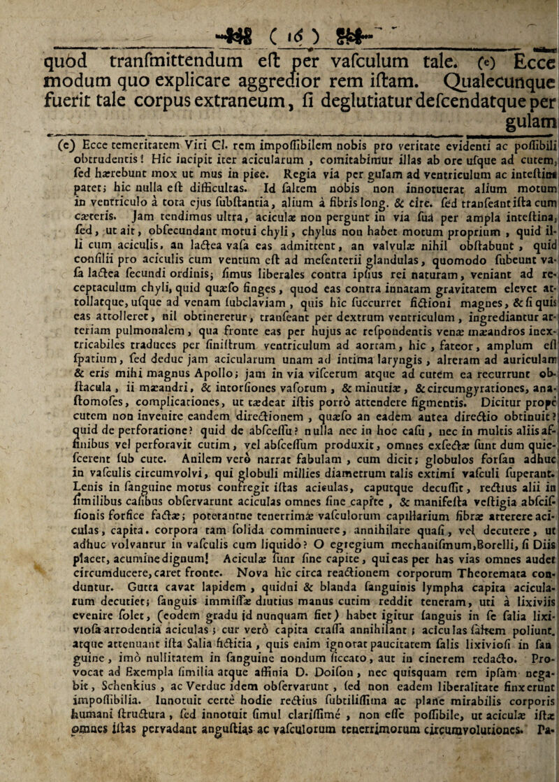 __._C «O ' ^ quod tranfmittendum eft per vafculum tale. Ce) Ecce modum quo explicare aggredior rem iftam. Qualecunque fuerit tale corpus extraneum, fi deglutiatur defcendatque per - gulam — ■ , ■ —I t ■ ■ - - ■ —‘ -- - - ^ (e} Ecce temeritatem Viri GI. rem impoffibilem nobis pro veritate evidenti ac poflibiii obtrudentis ! Hic incipit iter acicularum , comitabimur illas ab orc ufque ad cutem, fed haircbunt mox ut mus in pice. Regia via per gulam ad ventriculum ac inteftini patetj hic nulla eft difficultas. Id faltem nobis non innotuerat alium motum in ventriculo a tota ejus fubftantia, alium a fibrisIong. & drc. fed tranfeantiftacum eseteris. Jam tendimus ultra, acicula: non pergunt in via fud per ampla inteftina, fed, ut ait, obfecundant motui chyli, chylus nou habet motum proprium , quid il- Ii cum aciculis, au lacftea vafa eas admittent, an valvula: nihil obftabunt , quid confilii pro aciculis cum ventum eft ad mefenterii glandulas, quomodo fubeunt va-j fa lacftea fecundi ordinis; fimus liberales contra ipfius rei naturam, veniant ad re¬ ceptaculum chyli, quid qua:fo finges, quod eas contra innatam gravitatem elevet at* tollacque, ufque ad venam fubclaviam , quis hic fuccurret fi&ioni magnes , & fi quis eas attolleret, nil obtineretur, tranfeant per dextrum ventriculum , ingrediantur ar¬ teriam pulmonalem , qua fronte eas per hujus ac rcfpoudentis venx maeandros inex¬ tricabiles traduces per finiftrum ventriculum ad aortam, hic , fateor, amplum efl fpatium, fed deduc jam acicularum unam ad intima laryngis , alreram ad auriculam & eris mihi magnus Apollo; jam in via vifcerum atque ad cutdm ea recurrunt ob- ftacula , iimarandri, & incorfiones vaforum , & minutia:, &circumgyrationes, ana- ftomofes, complicationes, ut ta:deat iftis porro attendere figmentis. Dicitur prope cutem non invenire eandem directionem , quajfo an eadem antea dire&io obtinuit? quid de perforatione? quid de abfceffu? nulla nec in hoc ca(u , nec in multis aliisaf- nnibus vel perforavit cutim, vel abfceffum produxit, omnes exfeto funt dum quic- fcerent (ub cute. Anilem vero narrat fabulam , cum dicit; globulos forfan adhuc in vafculis circumvolvi, qui globuli millies diametrum talis extimi vafculi fuperaur. Lenis in fanguine motus confregit iftas acieulas, caputque decuffit, re<ftius alii in (imilibus cafibus obfervarunt aciculas omnes fine capite , & manifefta veftigia abfcif fionis forfice fato; poterantne tenerrimse vafculorum capillarium fibra: atterere aci¬ culas, capita, corpora tam folida comminuere, annihilare quafi, vef decutere, ut adhuc volvanrur in vafculis cum liquido? O egregium mechanifmum,Uorelli, fi Diis placet, acumine dignum! Acicula: funr fine capite, qui eas per has vias omnes audet circumducere, caret fronte. Nova hic circa rea&ionem corporum Theoremata con¬ duntur. Gutta cavat lapidem , quidui & blanda fanguinis lympha capita acicula¬ rum decutiet; fanguis immitia: diutius manus cutim reddit teneram, uti a lixiviis evenire folet, (eodem gradu jd nunquam fiet) habet igitur (anguis in fe falia lixi* viola arrodentia aciculas ; cur vero capita crafTa annihilant ; aciculas (aftem poliunt, atque attenuant ifta Salia fi&itia , quis enim ignorat paucitatem (alis lixiviofi in faa guine, imo nullitatem in fanguine nondum ficcato, aut in cinerem reda&o. Pro¬ vocat ad Exempla fimilia atque affinia D. Doifon, nec quisquam rem ipfam nega¬ bit, Schenkius , ac Verduc idem obfervarunt , (ed non eadem liberalitate finxerunt impoflibilia. Ianotuit certe hodie re&ius fubtiliffima ac plane mirabilis corporis fcumani ftrutora , fed innotuit fimul clariffime , non effc poffibile, ut acicula: ifta: pmaes iftas pervadant anguftias ac vafculorum tenerrimorum circumvolutiones. Ta-