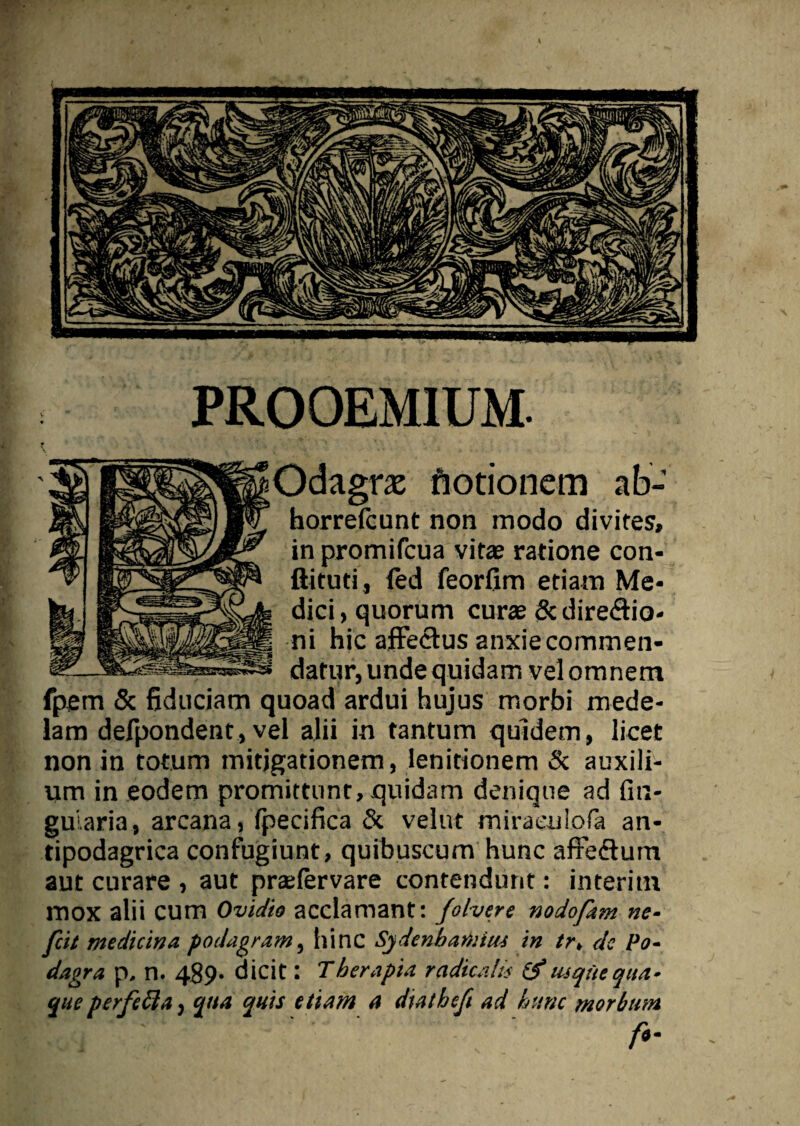 PROOEMIUM. Odagrx notionem ab- horrefcunt non modo divites, in promifcua vitae ratione con- ftituti, (ed feorfim etiam Me¬ dici, quorum curae Scdiredio- ni hic affectus anxie commen¬ datur, unde quidam vel omnem fpem & fiduciam quoad ardui hujus morbi mede¬ lam defpondent, vel alii in tantum quidem, licet non in totum mitigationem, lenitionem & auxili¬ um in eodem promittunt, quidam denique ad An¬ gularia, arcana, (pecifica & velut miraculofa an- tipodagrica confugiunt, quibuscum hunc affe&um aut curare , aut praefervare contendunt: interitu mox alii cum Ovidio acclamant: Jolvere nodofam ne- fcit medicina podagram, hinc Sjdenhamius in tr, de Po¬ dagra p, n. 489- dicit: Therapia radicaln (f usquequa¬ que perfcbla, qua quis etiam a diathcfi ad hunc morbum ' f-