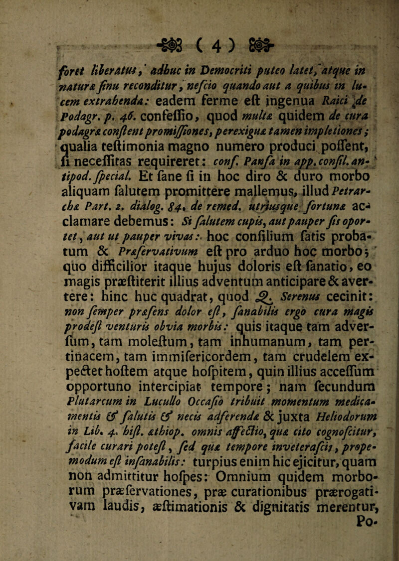 forti liberatus,' adhuc in Democriti puteo latet, atque in natura finu reconditur, nefcio quando aut a quibus tn lu¬ cem extrahenda: eadem ferme eft ingenua Raici fle Podagr. p, 46. confeffio, quod multa quidem de cura podagra conflent promiffiones, perexigua tamen imple tiones ; qualia teftimonia magno numero produci poflent, fi neceflitas requireret: conf Panfa in app. confli, an-' tipod. fpecial. Et fane fi in hoc diro & duro morbo aliquam falutem promittere mallemus, illud Petrar- cba Part. 2. dialog. 84, de remed. utriusque fortuna ac¬ clamare debemus: Si falutem cupis ^ aut pauper fis opor¬ tet , aut ut pauper vivashoc confilium fatis proba¬ tum & Prafervativum eft pro arduo hoc morbo; quo difficilior itaque hujus doloris eft fanatio, eo magis praeftiterit illius adventum anticipare & aver¬ tere: hinc huc quadrat, quod ^ Serenus cecinit: non femper prafens dolor eft, fanabitis ergo cura magis prodefl venturis obvia morbis: quis itaque tam adver- fiim, tam moleftum, tam inhumanum, tam per¬ tinacem, tam immifericordem, tam crudelem ex- pe<ftethoftem atque hofpitem, quin illius acceflfum opportuno intercipiat tempore; nam fecundum Plutarcum in Lucullo Occaflo tribuit momentum medica¬ mentis & falutis (f necis adfercnda & juxta Heliodorum in Lib. 4. hift. athiop. omnis afeSlio, qua cito cognofcitur, facile curari potefl, fed qua tempore inveterafcij, prope- modum eft infimabitis: turpius enim hic ejicitur, quam non admittitur hofpes: Omnium quidem morbo¬ rum praefervationes, prae curationibus praerogati¬ vam laudis, aeftimationis & dignitatis merentur, Po* 1