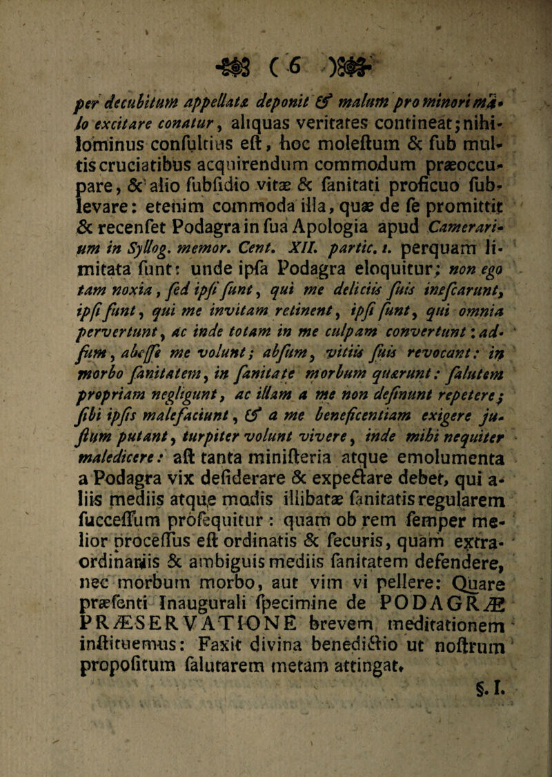 per decubitum appellati deponit & malum pro minori ma¬ lo excitare conatur, aliquas veritates contineat; nihi¬ lominus confultius eft, hoe moleftutn & fub mul¬ tis cruciatibus acquirendum commodum prasoccu- pare, & alio fubfidio vitae & (anitati proficuo fub- levare: etenim commoda illa, quae de fe promittit Screcenfet Podagra in fuaApologia apud Camerari¬ um in Syllog. memor. Cent. XII. partic. i. perquam li¬ mitata funt: unde ipfa Podagra eloquitur; non ego tam noxia,fed ipji funt, qui me deliciis fuis inefearunt, ipfifunt, qui me invitam retinent, ipfi funt, qui omnia pervertunt, ac inde totam in me culpam convertunt: ad- jum, abtffi me volunt; abfum, vitiis fuis revocant: in morbo finit at em, in finita te morbum quarunt: falutem propriam negligunt, ac illam a me non defnunt repeterey fibi ipfts malefaciunt, (f a me beneficentiam exigere ju- fium putant, turpiter volunt vivere, inde mibi nequiter maledicere: aft tanta minifteria atque emolumenta a Podagra vix defiderare Sc expe&are debet, qui a- liis mediis atqu,e madis illibatae fanitatis regularem fuccefTum proloquitur : quam ob retn femper me¬ lior procerfus eft ordinatis & fecuris, quam extra¬ ordinariis & ambiguis mediis fanitatem defendere, nec morbum morbo, aut vim vi pellere: Quare prsefenti Inaugurali fpecimine de PODAGRAE PRAiSER VATIO NE brevem meditationem inftituemus: Faxit divina benediftio ut noftrum propofitum falutarem metam attingat. V §.I.