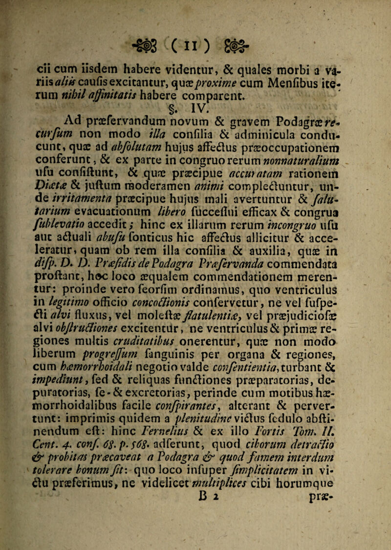 ciicum iisdem habere videntur, & quales morbi a V4- riis aliis caufis excitantur, quae proxime cum Menfibus ite- / rum nihil affinitatis habere comparent. §. IV. Ad praefer.vandum novum & gravem Podagrae re* curfum non modo illa confilia & adminicula condu¬ cunt, quae ad abfolutam hujus affe6ius praeoccupationem conferunt, & ex parte in congruo rerum nonnaturalium ufu confidunt, & quae praecipue accuuitam rationem PijetiS & jtidum moderamen animi comple&untur, un¬ de irritamenta praecipue hujus mali avertuntur & fala- tarium evacuationum libero fucceflui efficax & congrua fublevatio accedit; hinc ex illarum rerum incongruo ufu aut afluali abufu fonticus hic affectus allicitur & acce¬ leratur, quam ob rem illa confilia & auxilia, quae in difp.D. D. Pnefidis de Podagra Prafervanda commendata prodant, hoc loco aequalem commendationem meren¬ tur: proinde vero feorfim ordinamus, quo ventriculus in legitimo officio concoflionis confervetur, ne vel fufpe- fli alvi fluxus, vel moledaeflatulentia, vel prsejudiciofae alvi objlruftiones excitentur, ne ventriculus & primae re¬ giones multis cruditatibus onerentur, quae non modo liberum progrejjiim fanguinis per organa & regiones, cum hdemorrhoidali negotio valde confentientia, turbant & impediunt, fed & reliquas fun&iones praeparatorias, de- puratorias, fe-& excretorias, perinde cum motibus hae- morrhoidalibus facile conflpirantes\ alterant & perver¬ tunt: imprimis quidem a plenitudine vi£1 us fedulo abdi- nendum ed: hinc Fernelius & ex illo Fortis Tom. II, Cent. 4• conf 6$.p.$68. adferunt, quod ciborum detractio & probitas praecaveat a Podagra & quod famem interdum tolerare bonum flt\ quo loco infuper fimplicitatcm in vi¬ ctu praeferimus, ne videlicet multiplices cibi horumque B 2 prae-