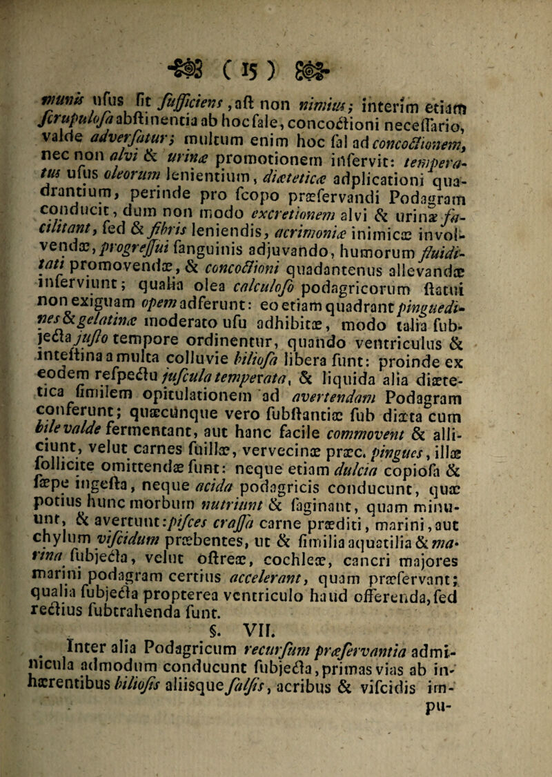 vmm ufus iit fujfciens ,aft non nimius; interim etiam Jcrupulofaabftinencia ab hocfale, concodioni neceffarlo, valde adverfatur; inultum enim hoc fal aticoncodumem, nec non alvi & m#* promotionem irtfervit: tempera¬ tus utus oleorum lenientium, disetetiac adplicationi qua¬ drantium, perinde pro fcopo prfefervandi Podagram conducit, dum non modo ex cretionem alvi & urinai fa- ctlttant, fed Siflfais leniendis, acrimonia inimicae invol* vcnax, progrejfui fanguinis adjuvando, humorum fluidi- tati promovendae, & concoflioni quadantenus allevandce inierviunt; qualia olea calculofo podagricorum flatui non exiguam opem adferunt: eoetiamquadrant/>/W/Wi- nesjkgelatintf moderato ufu adhibite, modo talia Tub- yzcAzjttJIo tempore ordinentur, quando ventriculus & inteitina a multa colluvie biliofa libera funt: proinde ex eodem refpeflu jufcula temperata x & liquida alia diete¬ tica limilem opitulationem ad avertendam Podagram conferunt; quacctinque vero fubflantiaa fub diaeta cum bilevalde fermentant, aut hanc facile commovent & alli- ciunt, velut carnes fuillae, vervecinae prec* pingues, illae loliicite omittendae funt; neque etiam dulcia copiofii & iaepe ingefta, neque acida podagricis conducunt, quae potius hunc morbum nutriunt & faginant, quam minu¬ unt, & avertunt ipijces crajja carne praediti /marini, aut chylum yifidum praebentes, ut & fi m ilia aquatilia tkma» ttna fubjedta, velut oftreae, cochlear, cancri majores marini podagram certius accelerant, quam praefervant; qualia fubjecla propterea ventriculo haud offerenda,fed rectius fubtrahenda funt. 5. Vlf. . Inter alia Podagricum recurfum prafervantia admi¬ nicula admodum conducunt fiibjefla, primas vias ab in- haerentibus biliofis aiiisquey?//^/, acribus & vifeidis irn- pu-