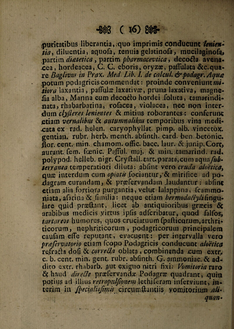 puritatibus liberantia, quo imprimis conducunt tenien* tia, diluentia, aquofa, tenuia gelotinofa, mticilaginofs*, partim dietetica, partim pbarmacevtica, decofla avena¬ cea, hordeacea, ,C. C. eboris, oryzae, paflulata &c.qua¬ re Baglivus in Prax. Med. Lib. 7. calcuL &podagr.Aqua potum podagricis commendat: proinde conveniunt i?/#- laxantia, pallulae Jaxati vae, pruna laxativa, magne- iia alba, Manna cum decodto hordei iahita, tamarindi- nata, rhabarbarina, rofacea, violacea, nec non inter¬ dum clyjierts lenientes & mitius roborantes : conferunt etiam veynalibm & nutumnalikm temporibus vina medi¬ cata ex rad. hei en. caryophyllac, pimp. alb. vincetox. gentiam rubr. herb. menth. ablinth. card. ben betonic. flor. cent. niin. chamom. offic. bacc. laur. & jimi p. Core, aurant. fem. foenic. Pafiiil. maj, min, tamarind. rad* polypod. helleb. nigr. CryftalLcart.parata,cumaquay«i- UYV(tnea temperatiori diluta: abfint vero cruda aloetica> quee interdum cum opia tu foci a ru ur, * & mirifice ad po¬ dagram curandam, & pnefervandam laudantur : abfinc etiam alia fortiora purgantia, velut Ialappina* fcanuno- niata, afariua & fimilia: neque etiam bermodaclyJifingu- lare quid praeftant, liget ab antiquioribus graeeis & arabibus medicis y ictus ipiis adferibatur, quod falfos, tartareos humores, quos cruciatuum Cpafticacum,arthri¬ ticorum, nephriticorum, podagricorum principalem caufara effe reputant, evacuent: per intervalla vero pYtffcrvatorio etiam fcopo Podagricis conducunt aloetica rejfraila dofi & correfia oblata , combinanda cum excr, c. b. cent. min. gent.. rubr. abfinth. Q. oinuioniac. & ad¬ dico extr. rhabarb. gut exiguo nitri fixi: Vomitoria raro & haud diretJe praefervanda: Podagras quadrant, quia potius ad illius retropnlfionem lethiferam inferviunt, in¬ teri m in fpecialisjiwis circumflantiis vomitorium ali- quan-