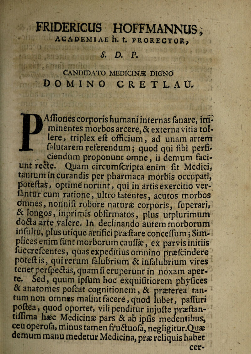 FRIDERfCUS HOFFMANNUS; ACADEMIAE h. t. PRORECTOR, S. D. P. CANDIDATO MEDICINiE DIGNO Domino c a e t l a u. PAffiones corporis humani internas fanare, im¬ minentes morbos arcere,&externavitia tol¬ lere, triplex eft officium, ad unam artem falutaremreferendum; quod qui fibi perfi- Ciendum proponunt omne, ii demum faci¬ unt reae. Quam circumfcripta enim fit Medici, tantum in curandis per pharmaca morbis occupati, poteftas, optime norunt, qui in artis exercitio ver¬ antur cum ratione, ultro latentes, acutos morbos Omnes, nonnifi robore naturae corporis, fuperari, & longos, inprimis obfirmatos, plus utplurimum dofta arte valere. In declinando autem morborum irtfultu, plus utique artifici praeftare conceflum 5 Sim¬ plices enim funt morborum cauflie, ex parvis initiis fuCcrefcentes, qUas expeditius omnino praefcindere potefiis, qui rerum falubrium & infalubrium vires tenet perfpeftas, quam fi eruperunt in noxam aper¬ te. Sed, quum ipfum hoc exquifitiorem phyfices & anatomes pofcat cognitionem, & praeterea fan- - tum non omnes malint facere, quod lubef, paflitri poftea, quod oportet, vili penditur injufte praeftan- tiffima haec Medicinae pars & ab ipfis medenlibus, ceu operofa, minus tamen fru&uofii, negligitur.Quae demum manu medetur Medicina, prae reliquis habet cer-