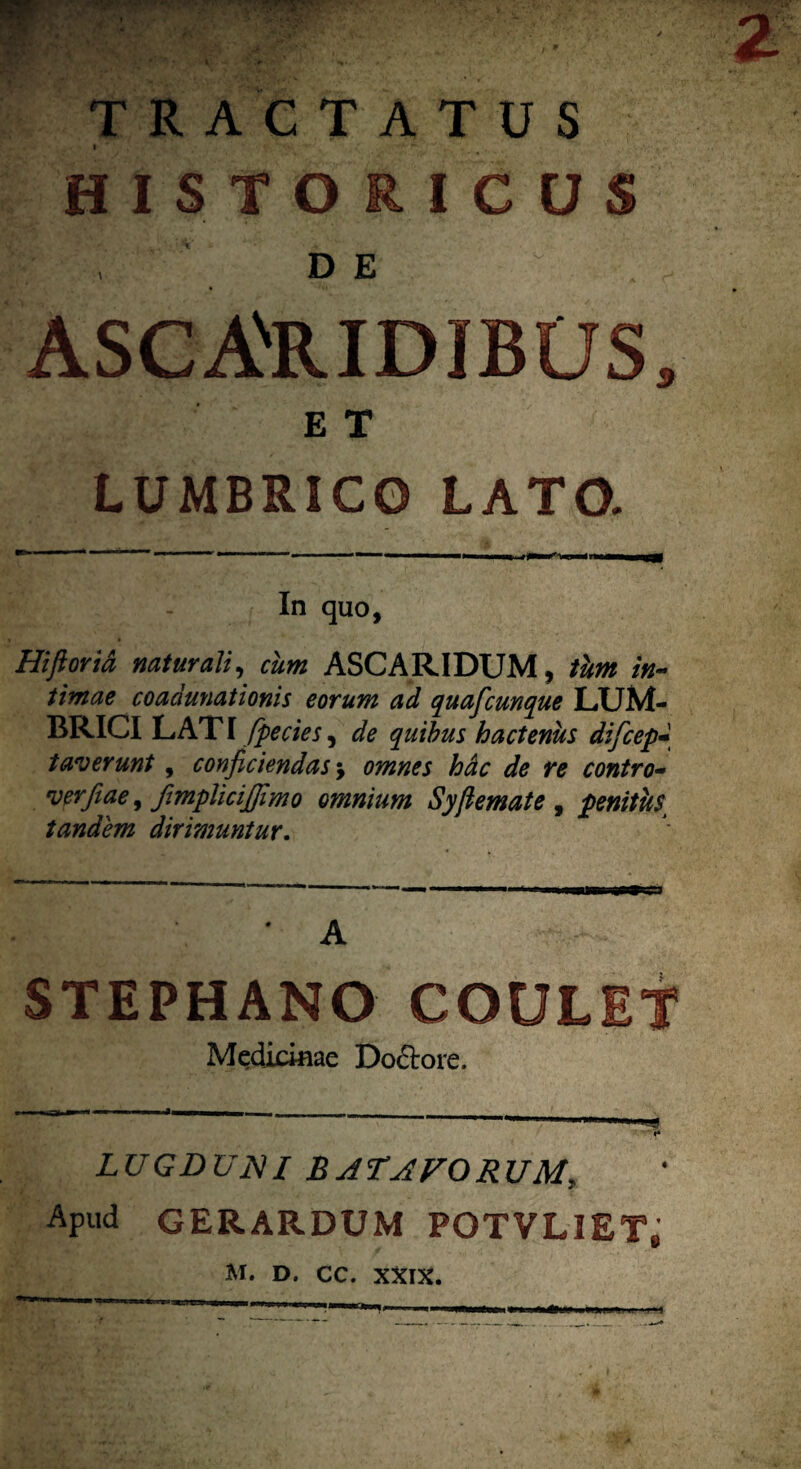 1 • i' f -4, ' *»2|K <*V- <*#-•' <*■ * *»• , TRACTATUS I HISTORICUS DE ASCANRIDIBUS, :I • ET LUMBRICO LATO. In quo, Hifiorid naturali, ASCARIDUM, /«- **«ftf* coadunationis eorum ad quafcunque LUM¬ BRICI LAT I fpecies, quibus hactenus dificep faverunt, conficiendas $ omnes hdc de re contro- verfiae, fimplicijfimo omnium Syfiemate , penitus tandem dirimuntur. * A STEPHANO COULET Medicinae Docrore, LUGDUNI BATAVORUM, Apud GERARDUM POTVLIET» M. D. CC. XXIX.