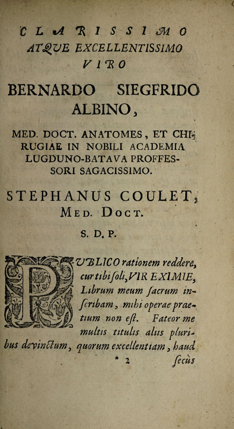 'C L %A % 1 S S 1 Si 0 ATQUE EXCELLENTISSIMO y l HO BERNARDO SIEGFRIDG ALBINO, MED. DOCT. ANATOMES, ET CH^ RUGIAE IN NOBILI ACADEMIA lugduno-batava proffes- SORI SAGACISSIMO. STEPHANUS COULETj % Med. Doct. * S. D, P* bus devinttum ? VHL1C0 rationem reddere, cur tibifolijrm EXIMIE, Librum meum Jaerum in~ feribam^ mihi operae prae* tium non ejl. Fateor me multis titulis aliis pluri- quorum excellentiam > haud