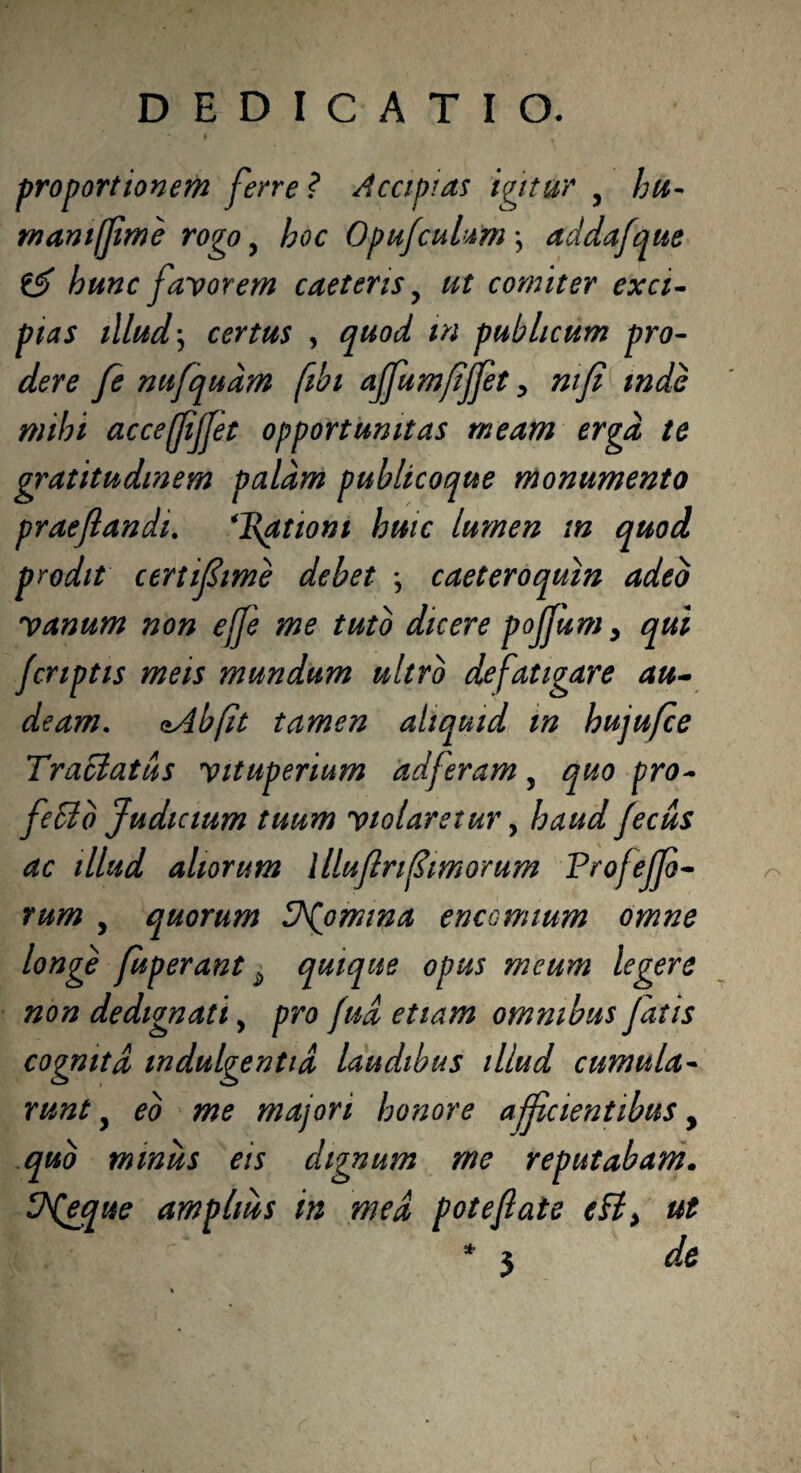 proportionem ferre ? Accipias igitur y hu- mani fime rogo, hoc OpufcuUm \ addafque hunc favorem caetens y ut comiter exci¬ pias illud \ certus , quod m publicum pro- dere fe nufqudm fibi affumfijfet, ntfi mdc mihi acceffljjet opportunitas meam erga te gratitudmem palam publicoque monumento praefandi. *l\ationi huic lumen in quod prodit certiflime debet *, caeteroquln adeo vanum non ejfe me tuto dicere pojjum > qui Jcriptis meis mundum ultro defatigare au¬ deam. oAbfit tamen aliquid m hujufce Tractatus vituperium adferam, quo pro- feblb Judicium tuum violaretur, haud fecus ac illud aliorum llluflrifimorum Profejjo- rum , quorum V^omma enccnuum omne longe fuperant 2 quique opus meum legere non dedignati, pro fua etiam omnibus fatis cognita indulgentia laudibus illud cumula- runt y eo me majori honore aff cientibus, quo miniis eis dignum me reputabam. amplius in med pote flat e efl> ut r> de