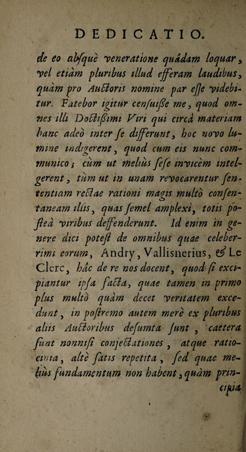 de eo abfque veneratione quadam loquar y Vel etiam pluribus illud e feram laudibus y quam pro AuStoris nomine par effe videbi- tur*. Fatebor igitur cenfuife me y quod om¬ nes illi DoCiifimi Viri qui circa materiam hanc adeo inter fe differunt y hoc novo lu¬ mine indigerent 5 quod cum eis nunc com¬ munico ; cum ut melius fefe invicem intel- gerent y tum ut in unam revocarentur fen- tentiam reCtae rationi magis multo confen- taneam ilus 3 quas Jemel amplexi, totis po- fted viribus defenderunt. Id enim in ge¬ nere dici potefl de omnibus quae celeber¬ rimi eorum. Andry, Vallisnerius, e^Lc Clere3 hac de re nos docent, quod fi exci¬ piantur ipfa facta, quae tamen in primo plus multo quam decet veritatem exce¬ dunt 3 in pofremo autem mere ex pluribus alus AuCi oribus defumta funt y caetera funt nonnif conjectationes y atque ratio¬ cinia , alte fatis repetita , fed quae me¬ lius fundamentum non habent a quam prm- *