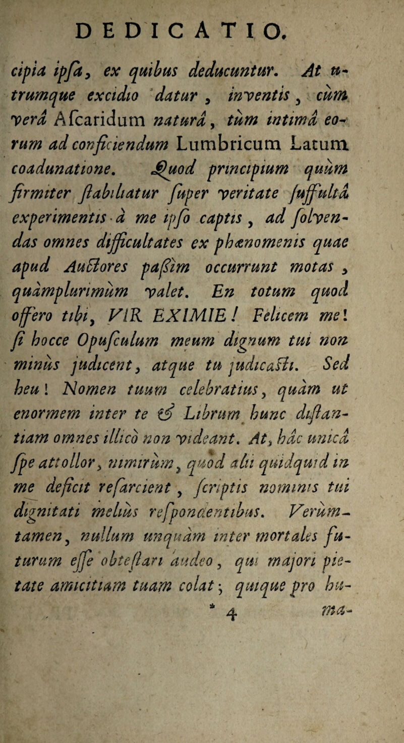 cipia ipfa, ex quibus deducuntur. At u- trumque excidio datur , inventis y cum Vera Afcaridum natura, intima eo¬ rum ad conficiendum Lumbricum Latum coadunatione. jQuod principium quiim firmiter flabihatur fuper veritate juffiultd experimentis d me ipfo captis , ad folven- das omnes difficultates ex pbanomenis quae apud Auilores pafiim occurrunt motas > quamplurimiim valet. En totum quod offero tibiy VIR EXIMIE! Felicem mei fi bocce Opufculum meum dignum tui non minus judicent, atque tu judicafli. Sed heul Nomen tuum celebratius y quam ut enormem inter te Librum hunc difian- iiam omnes ilhco non videant. At% bdc unica fpe attollory nimirum, quod alii quidquid m me deficit refarcient y /criptis nominis tui dignitati melius refpontientibus. Verum- tameny nullum unquam inter mortales fu¬ turum ejjfe obteflan audeo, qui majori pie¬ tate amicitiam tuam colat y quique pro bu-