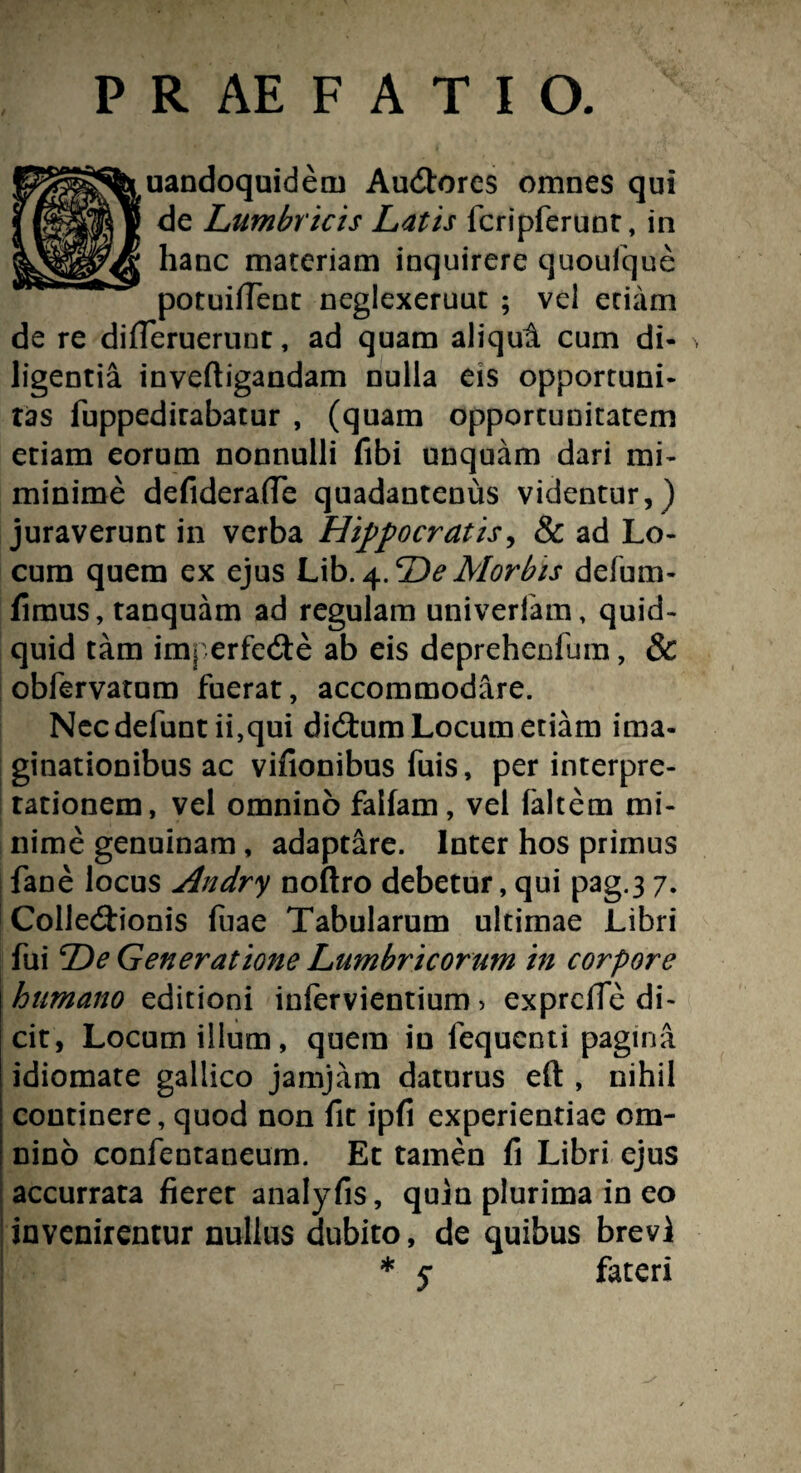 uandoquidem Audtores omnes qui de Lumbricis Latis lcripferunt, in hanc materiam inquirere quoufque potuifient neglexeruut ; vel etiam de re differuerunt, ad quam aliqui cum di¬ ligentia inveftigandam nulla eis opportuni¬ tas fuppeditabatur , (quam opportunitatem etiam eorum nonnulli fibi unquam dari mi- minime defiderafle quadantenus videntur,) juraverunt in verba Hippocratis, & ad Lo¬ cum quem ex ejus Lib.4.DeMorbis defum- fimus, tanquam ad regulam univerlam, quid¬ quid tam imt erfede ab eis deprehenfum, & obfervatum fuerat, accommodare. Necdefunt ii,qui didlum Locum etiam ima¬ ginationibus ac vifionibus fuis, per interpre¬ tationem, vel omnino falfam, vel faltern mi¬ nime genuinam, adaptare. Inter hos primus fane locus Andry noftro debetur, qui pag.3 7. Colledtionis luae Tabularum ultimae Libri fui De Generatione Lumbricorum in corpore humano editioni inlervientium > exprciTe di¬ cit, Locum illum, quem in fequenti pagina idiomate gallico jamjam daturus eft:, nihil continere, quod non fit ipfi experientiae om¬ nino confentaneum. Et tamen fi Libri ejus accurrata fieret analyfis, quin plurima in eo invenirentur nullus dubito, de quibus brevi * y fateri