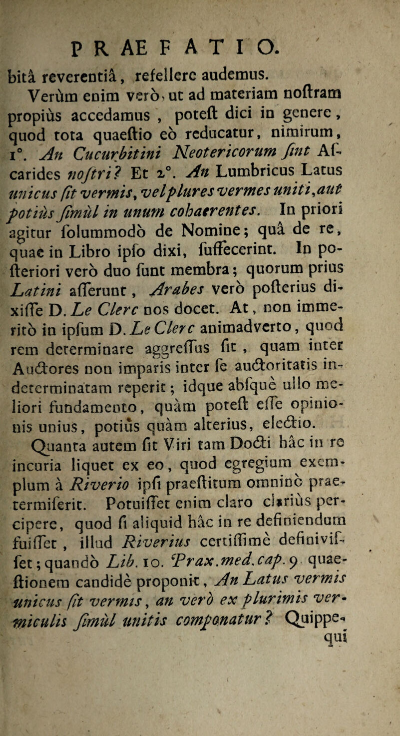 / bita reverentia, refellere audemus. Verum enim vero ut ad materiam noftram propius accedamus , poteft dici in genere, quod tota quaeftio eo reducatur, nimirum, i°. An Cucurbitini Neotericorum fint Afi carides tiojtri? Et x°. An Lumbricus Latus unicus fit vermis, velplures vermes uniti,aut potius Jimul in unum cohaerentes. In priori agitur folummodo de Nomine; qua de re, quae in Libro ipfo dixi, fuffecerint. In po- fteriori vero duo funt membra; quorum prius Latini afferunt, Arabes vero pofterius di- xiffe D. Le Clere nos docet. At, non imme¬ rito in ipfum D. Le Cler c animadverto, quod rem determinare aggreflus fit , quam inter Auctores non imparis inter fe auctoritatis in¬ determinatam reperit; idque ablque ullo me¬ liori fundamento, quam poteft elTe opinio¬ nis unius, potius quam alterius, eledio. Quanta autem fit Viri tam DoCti hac in re incuria liquet ex eo, quod egregium exem¬ plum a Riverio ipfi praeftitum omninc prae- termiferit. Potuiffet enim claro clarius per¬ cipere, quod fi aliquid hac in re definiendum fui fiet , illud Riverius certi (fime definivif fet; quando Lib. io. ‘Prax .med.cap. 9 quae- ftionera candide proponit, An Latus vermis unicus fit vermis, an vero ex plurimis ver• miculis Jimul unitis componatur f Quippe-