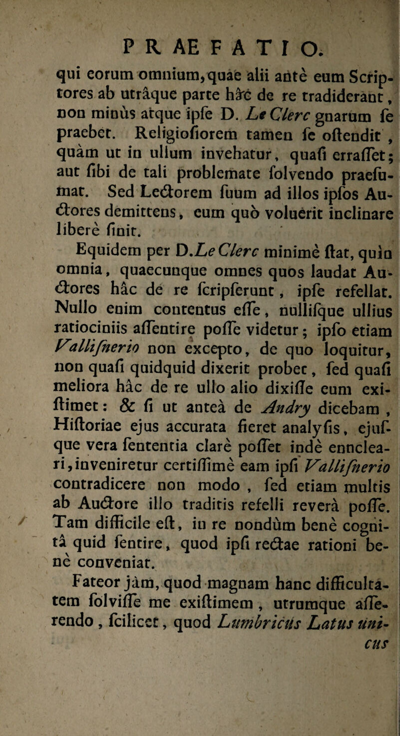 qui eorum omnium* quae alii ante eum Scrip¬ tores ab utraque parte h3rc de re tradiderant, non minus atque ipfe D. Le Clere gnarum fe praebet. Religiofiorem tamen fc oftendit , quam ut in ullum invehatur, quafi errafiet; aut fibi de tali problemate folvendo praefu- mat. Sed LeCtorem fuum ad illos ipfos Au¬ ctores demittens, eum quo voluerit inclinare libere (init. * ? Equidem per D .Le Clere minime ftat, quin omnia, quaecunque omnes quos laudat Au¬ ctores hac de re fcripferunt, ipfe refellar. Nullo enim contentus e(Te, nullifque ullius ratiociniis affentire poffe videtur; ipfo etiam Vallifnerto non excepto, de quo loquitur, non quafi quidquid dixerit probec, fed quafi meliora hac de re ullo alio dixifle eum exi- ftiraet: & fi ut antea de Andry dicebam , Hiftoriae ejus accurata fieret analyfis, ejuf- que vera lententia clare pollet inde enuclea¬ ri, in veniretur certiflime eam ipfi Vallifnerio contradicere non modo , fed etiam multis ab Au&ore illo traditis refelli revera polfe. Tam difficile eft, iu re nondum bene cogni¬ ta quid fentire, quod ipfi redae rationi be¬ ne conveniat. Fateor jam, quod magnam hanc difficulta¬ tem folvifle me exiftimem , utrumque affe¬ rendo , fcilicct, quod Lumbricus Latus uni-