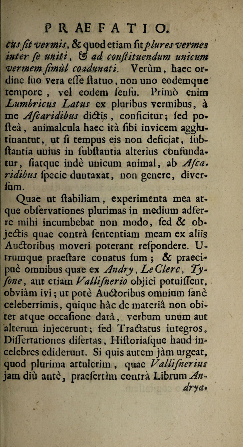 i cusfit vermis, & quod etiam fcplures vermes inter fe uniti, & ad conflituendum unicum vermemfimul coadunati. Verum, haec or¬ dine luo vera effe ftatuo, non uno eodemque tempore , vel eodem SenSu. Primo enim j Lumbricus Latus ex pluribus vermibus, a i me Afcaridibus didtis , conficitur; led po- ! ftea, animalcula haec ita fibi invicem agglu- tinantut, ut fi tempus eis nou deficjat, Sub- ftantia unius in Subftantia alterius cbnfunda- tur, fiatque inde unicum animal, ab Afca- ridibus fpecie duntaxat, non genere, diver- Sum. Quae ut ftabiliam, experimenta mea at¬ que observationes plurimas in medium adfer- re mihi incumbebat non modo, fed & ob- | jedtis quae contra Sententiam meam ex aliis Audtoribus moveri poterant reSpondere. U- trumque praedare conatus fum ; & praeci~ pue omnibus quae ex Andry, Le Clere, Ty- fone, aut etiam Vallifinerio objici potuifient. obviam ivi; ut pote Audtoribus omnium (ane celeberrimis, quique hac de materia non obi¬ ter atque occafione data, verbum unum aut alterum injecerunt; Sed Tradtatus integros, Difiertationes diSertas, HiftcriaSque haud in¬ celebres ediderunt. Si quis autem jam urgeat, quod plurima attulerim , quae Vallifnerius jam diu ante, praeSertlm contra Librum^//- drya•