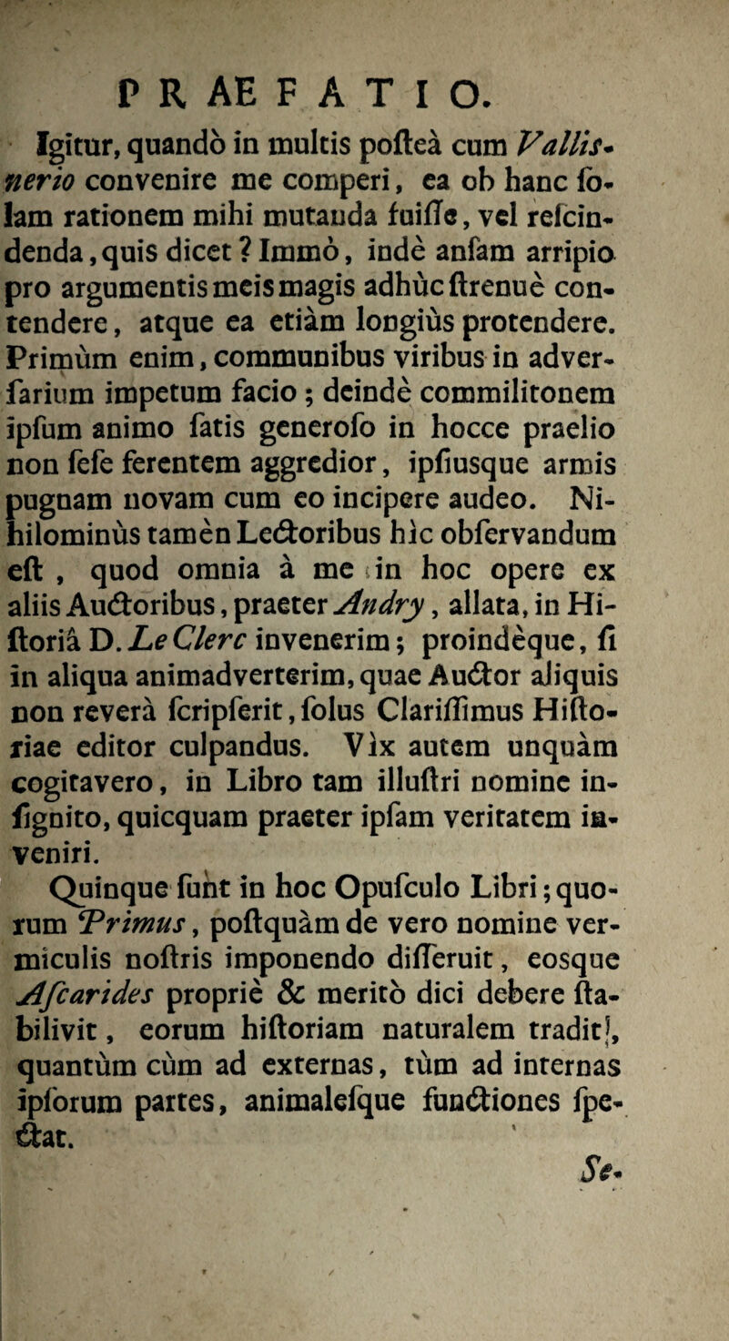 Igitur, quando in inultis poftea cum Vallis• ner io convenire me comperi, ea ob hanc fb- lam rationem mihi mutanda fuifTe, vel relcin- denda, quis dicet ? Immo, inde anfam arripio pro argumentis meis magis adhuc ftrenue con¬ tendere , atque ea etiam longius protendere. Primum enim, communibus viribus in adver- farium impetum facio ; deinde commilitonem ipfum animo fatis generofo in hocce praelio non fefe ferentem aggredior, ipfiusque armis pugnam novam cum eo incipere audeo. Ni¬ hilominus tamen Ledoribus hic obfervandum eft , quod omnia a me in hoc opere ex aliis Audoribus, praeter Andry, allata, in Hi- ftoria D. Le Clere invenerim; proindeque, fi in aliqua animadverterim, quae Audor aliquis non revera fcripferit, folus Clarifiimus Hifto- riae editor culpandus. Vix autem unquam cogitavero, in Libro tam illuftri nomine in- fignito, quicquam praeter ipfam veritatem ia- veniri. Quinque furit in hoc Opufculo Libri quo¬ rum ‘Primus, poftquam de vero nomine ver¬ miculis noftris imponendo dilTeruit, eosque Afcarides proprie & merito dici debere fta- bilivit, eorum hiftoriam naturalem traditj, quantum cum ad externas, tum ad internas ipforura partes, animalefque fundiones fpc- dat.