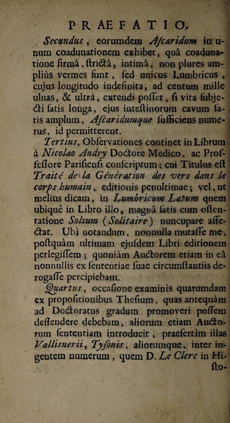 PRAEFATIO. Secundus , eorumdem Afiartdum in u- num coadunationem exhibet, qua coaduna¬ tione firma,ftri&&, intima, non plures am¬ plius vermes funt, fed unicus Lumbricus , cujus longitudo indefinita, ad centum mille ulnas, & ultra, extendi pofifet, (i vita lubje- <Sti latis longa, ejus mteftinorum cavum la¬ tis amplum, Afcaridumque fufficiens nume¬ rus, id permitterent. Tertius, Obfervationes continet in Librum a Nicolao Andry Dodore Medico, ac Prof- feflore Parifienfi conlcriptum; cui Titulus eft Traite de la Generation des vers dans le corps humain, editionis penultimae \ vel, ut melius dicam, in Lumbricum Latum quem ubique in Libro illo, magna latis cum often- tatione Solium ( Solitaire ) nuncupare affe¬ rat. Ubi notandum, nonnulla mutalfe me , poftquam ultimam ejuldem Libri editionem perlegiffem ; quoniam Audorem etiam in e& nonnullis exfententiae fuae circumflandis de- rogafie percipiebam. Quartus, occafione examinis quarumdam ex propofitionibus Thefium, quas antequam ad Dodoratus gradum promoveri poflem deffendere debebam, aliorum etiam Audo- rum fententiam introducit , praefertim illas Vallisnerii, Tyfonis, aliorumque, inter in¬ gentem numerum , quem D. Le Clere in Hi* fto-