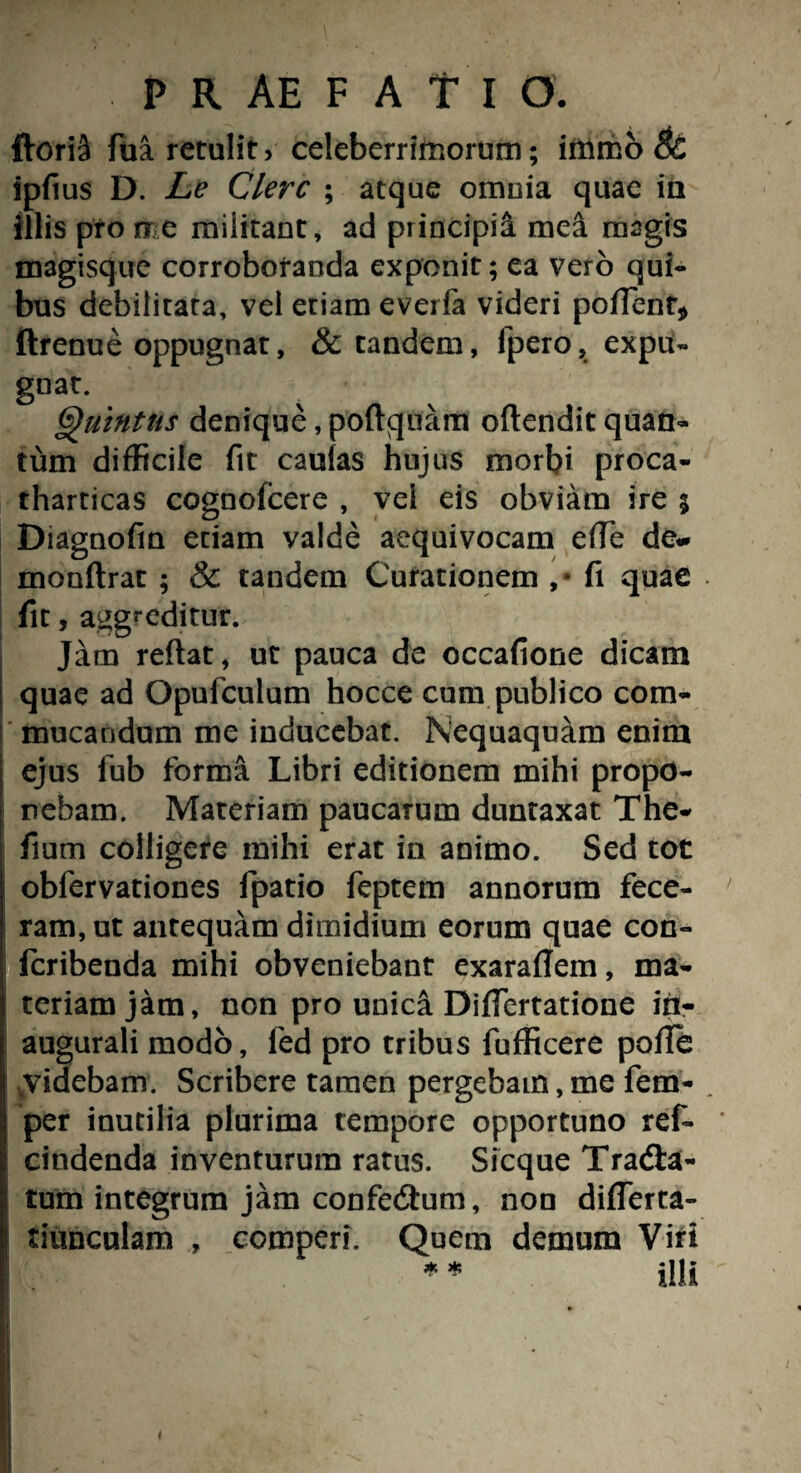 florit fua retulit* celeberrimorum; immo 8c ipftus D. Le Clere ; atque omnia quae ia illis pro me militant, ad principii mei magis magisque corroboranda exponit; ea vero qui¬ bus debilitata, vel etiam everfa videri portent* ftrenue oppugnat, & tandem, fpero, expu¬ gna. . ’ ■ Quintus denique, poftquam oftendit quan¬ tum difficile fit caulas hujus morbi proca- tharticas cognofcere , vei eis obviam ire 5 Diagnofm etiam valde aequivocam erte de- monftrat ; & tandem Curationem , * fi quae fit, aggreditur. Jam reftat, ut pauca de occafione dicam quae ad Opufculum hocce cum publico com- mucandum me inducebat. Nequaquam enim ejus fub forma Libri editionem mihi propo¬ nebam. Materiam paucarum duntaxat The- fium colligere mihi erat in animo. Sed tot obfervationes fpatio feptem annorum fece¬ ram, ut antequam dimidium eorum quae con- feribenda mihi obveniebant exarartem, ma¬ teriam jam, non pro unica Dirtertatione in- i augurali modo, fed pro tribus fufficere porte Vvidebam. Scribere tamen pergebam, me fem- per inutilia plurima tempore opportuno ref- cindenda inventurum ratus. Sicque Tradta- i tum integrum jam confedhim, noo dirterca- tiunculam , comperi. Quem demum Viri * * illi