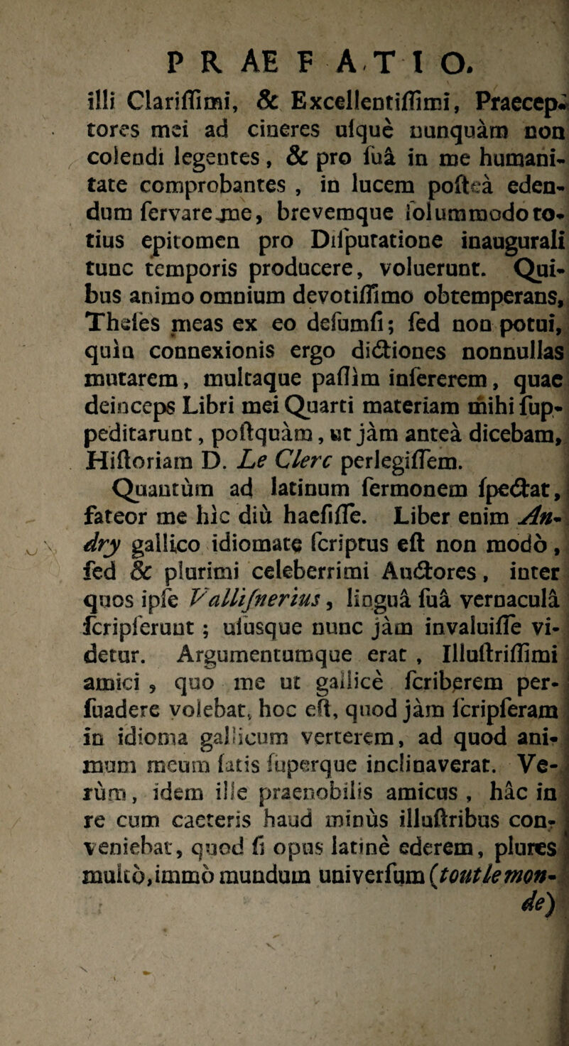 illi Clariflimi, Sc Excellentiflimi, Praecepi tores mei ad cineres ulque nunquam non colendi legentes, & pro lua in me humani¬ tate comprobantes , in lucem poftca eden¬ dum fervarejne, brevemque folummodoto- tius epitomen pro Difputatione inaugurati tunc temporis producere, voluerunt. Qui¬ bus animo omnium devotiflimc obtemperans, Thdes .meas ex eo defumfi; fed non potui, quiu connexionis ergo di&iones nonnullas mutarem, multaque paflim infererem, quae deinceps Libri mei Quarti materiam mihi fup- peditarunt, poftquam, ut jam antea dicebam, Hiftoriam D. Le Clere perlegiffem. , Quantum ad latinum fermonem fpedtat, fateor me hic diu haefifle. Liber enim An- dry gallico idiomate feriptus eft non modo, fed & piurimi celeberrimi Audfcores, inter quos ipfe Vallifnerius, lingua fui vernacula Icripferuut; ulusque nunc jam invaluifle vi- detur. Argumentumque erat , Illuliriflimi amici , quo me ut gallice feriberem per- i fuadere volebat, hoc eft, quod jam lcripferam In idioma gallicum verterem, ad quod ani¬ mum meum latis fuperque inclinaverat. Ve-< ruro, idem ille praenobilis amicus, hac in re cum caeteris haud minus illuftribus con? veniebat, quod fi opus latine ederem, plunes multo,immo mundum univerfum (toutlemn-