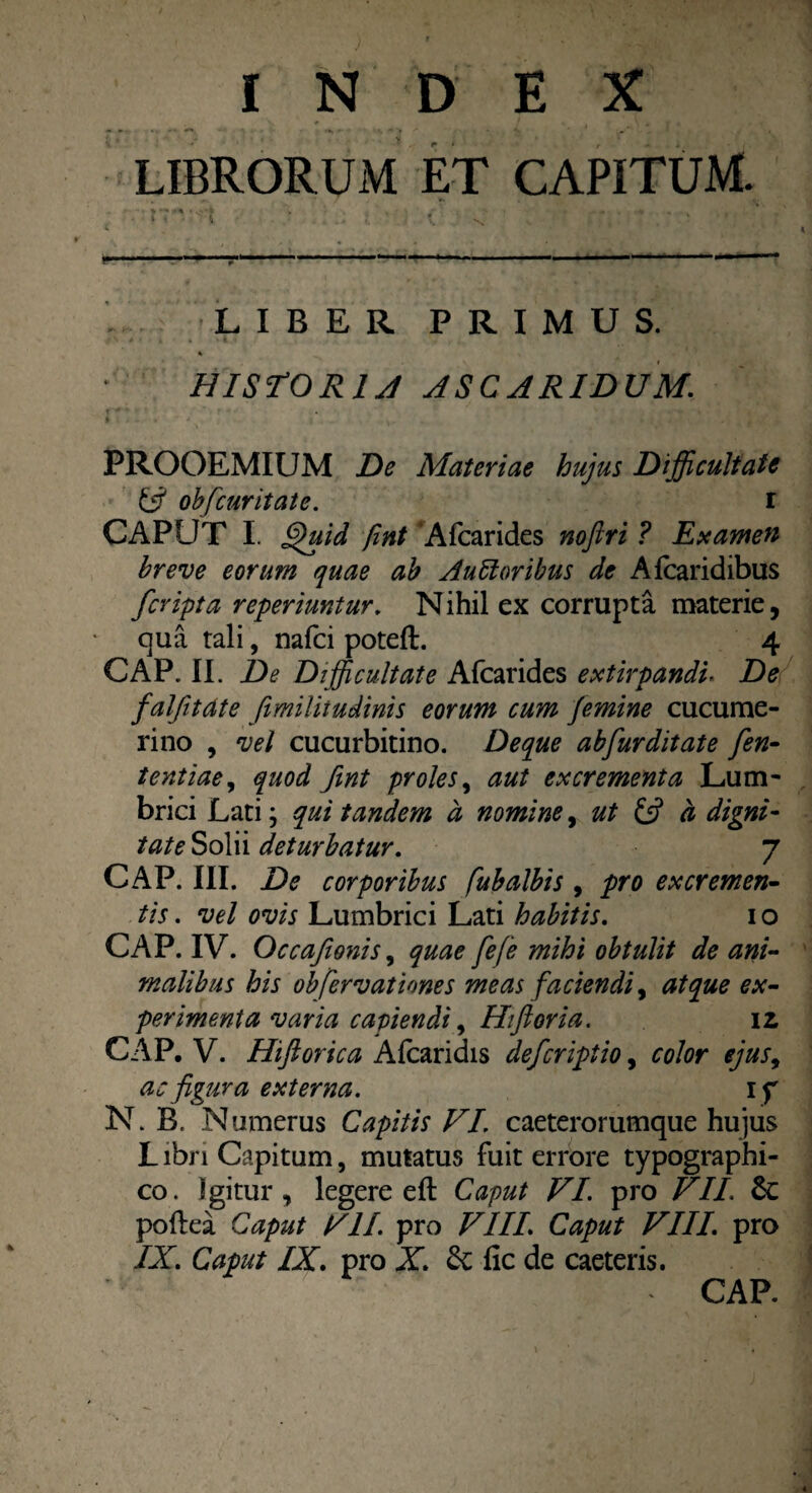 INDEX LIBRORUM ET CAPITUM. ■ > *■* ** • .* , _ i % i . . ’ M '• ' * 1 \ * * t *■ • • ■ ■— 1 11 ' L IBER PRIMUS. HISTORIA ASCARIDUM. PROOEMIUM De Materiae hujus Difficultate & obfcuritate. i CAPUT I. £)uid fmt Afcarides noftri ? Examen breve eorum quae ab Aubloribus de A fcaridibus /cripta reperimtur. Nihil ex corrupta materie, qua tali, nafci poteft. 4 CAP. II. De Difficultate Afcarides extirpandir De falfitdte fimilitudinis eorum cum femine cucume- rino , vel cucurbitino. Deque abfurditate fen- tentiae, quod fmt proles, aut excrementa Lum¬ brici Lati; qui tandem d nomine, ut & a digni¬ tate Solii deturbatur. 7 CAP. III. De corporibus [ubalbis , pro excremen¬ tis . vel ovis Lumbrici Lati habitis. i o CAP. IV. Occaftonis, quae fefe mihi obtulit de ani¬ malibus his obfervat tones meas faciendi, atque ex¬ perimenta varia capiendi, Hiflor ia. iz CAP. V. Hiftorica Afcaridis deferiptio, color ejus, ac figura externa. if N. B, Numerus Capitis VI. caeterorumque hujus LibriCapitum, mutatus fuit errore typographi- co. Igitur, legere eft Caput VI. pro VII. Sc poftea Caput VII. pro VIII. Caput VIII. pro IX. Caput IX. pro X. Sc fic de caeteris. CAP.