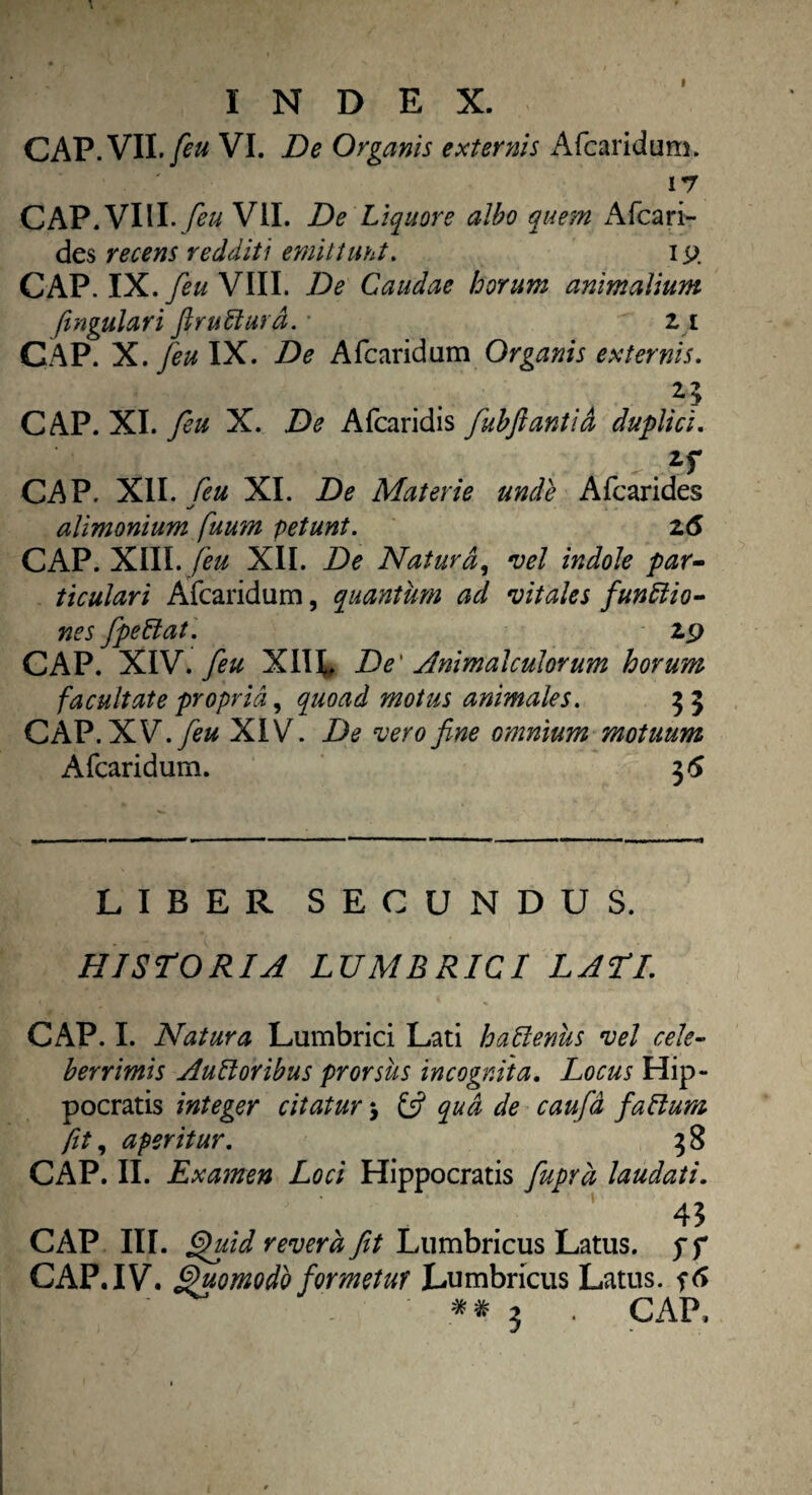 I INDEX. CAP.VII./£« VI. De Organis externis Afcaridum. 17 CAP. VIII. feu VII. De Liquore albo que?n Afcari- des recens redditi emittunt. ip CAP. IX.feu VIII. i)? Caudae horum animalium fingulari firutturd. * 21 CAP. X. /eu IX. De Afcaridum Organis externis. CAP. XI. feu X. .Dtf Afcaridis jubftantid duplia. CAP. XII. XI. De Materie unde Afcarides alimonium fuum petunt. z6 CAP. XIII. feu XII. De Natura, vel indole par¬ ticulari Afcaridum, quantum ad vitales funitio- nes fipellat. 29 CAP. XIV. feu XIH. De' Animalculorum horum facultate propria, quoad motus animales. 3 5 CAP. XV. feu XIV. De vero fine omnium motuum Afcaridum. 3 6 LIBER SECUNDUS. HISTORIA LUMBRICI LATI. CAP. I. Natura Lumbrici Lati halienus vel cele¬ berrimis AuLloribus prorsus incognita. Locus Hip¬ pocratis integer citatur > £5? qua de caufd faltum fit, aperitur. 3 8 CAP. II. Examen Loci Hippocratis fuprd laudati. 4$ CAP III. Quid revera fit Lumbricus Latus, pf CAP. IV. Quomodo formetur Lumbricus Latus,