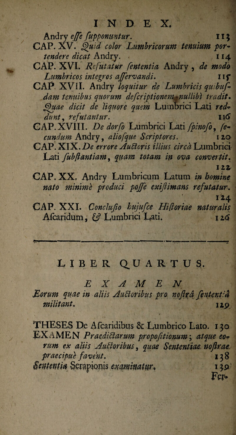 Andry ejfe [apponuntur. II} CAP. XV. Quid color Lumbricorum tenuium por- tendere dicat Andry. < 114 CAP. XVI. Refutatur fententia Andry , de modo Lumbricos integros affervandi. 11 f CAP XVil. Andry loquitur de Lumbricis quibuf- dam tenuibus quorum defer iptiomm.*nulhbl trudit. Quae dicit de liquore quem Lumbrici Lati red* dunt, refutantur. Iitf GAP. XVIII. De dor[0 Lumbrici Lati fpinofo, fe¬ cundum Andry, aliofque Scriptores. 120 CAP. XIX. De errore Aucteris illius circa Lumbrici Lati fubflantiam, quam totam in ova convertit. 12 z CAP. XX. Andry Lumbricum Latum in homine nato minime produci pojfe exifiimans refutatur. 124 CAP. XXI. Conclufio hujufce Hifioriae naturalis Afcaridum, Lumbrici Lati. 1 z<$ LIBER Q^U ARTUS. EXAMEN Eorum quae in aliis Auctoribus pro noflra feritent:a militant. 12.9 , *% / THESES De Afcaridibus & Lumbrico Lato. 130 EXAMEN Praedictarum propofitionum; atque eor rum ex aliis A uti oribus, quae Sententiae noflrae praecipue favent. 138 Sententia Serapionis examinatw* 139 Fei5»