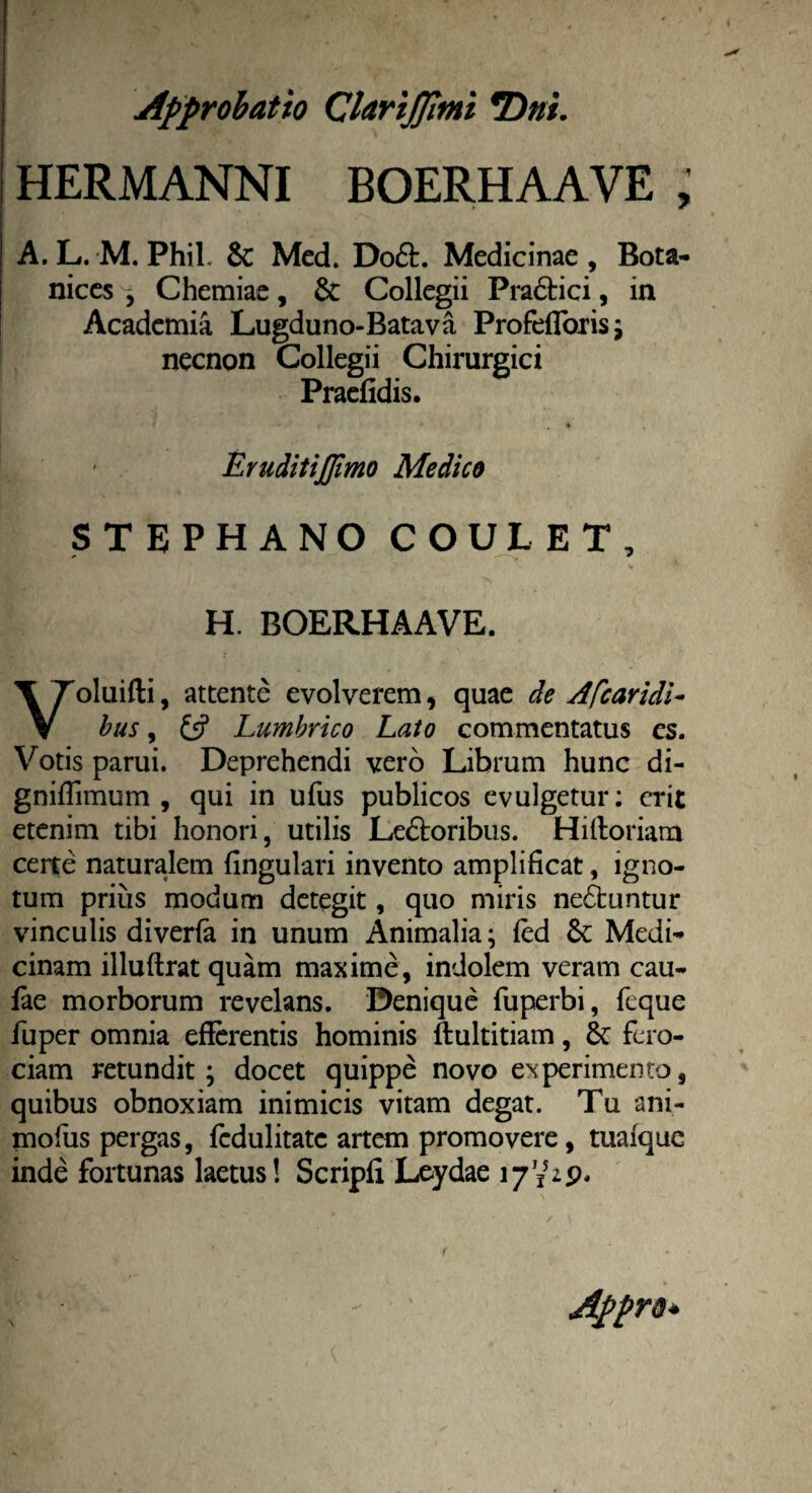 HERMANNI BOERHAAVE , A. L. M. Phil. Sc Med. Do£L Medicinae , Bota- nices j Chemiae, 8c Collegii Pra&ici, in Academia Lugduno-Batava Profefloris; necnon Collegii Chirurgici Praefidis. Eruditijjimo Medico STEPHANO COULET, H. BOERHAAVE. oluifti, attente evolverem, quae de Afcaridi- V bus, £5? Lumbrico Lato commentatus es. Votis parui. Deprehendi vero Librum hunc di- gniffimum , qui in ufus publicos evulgetur: erit etenim tibi honori, utilis Le£toribus. Hifforiam certe naturalem lingulari invento amplificat, igno¬ tum prius modum detegit, quo miris ne&untur vinculis diverfa in unum Animalia; fed & Medi¬ cinam illuftrat quam maxime, indolem veram cau¬ lae morborum revelans. Denique fuperbi, fcque fuper omnia efferentis hominis ftultitiam, fero¬ ciam retundit; docet quippe novo experimento, quibus obnoxiam inimicis vitam degat. Tu ani- mofus pergas, fedulitatc artem promovere, tuafque inde fortunas laetus! Scripfi Leydae Appra»