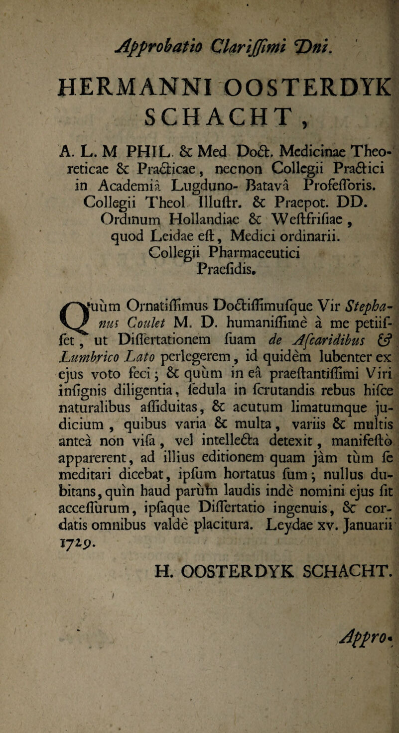 HERMANNI OOSTERDYIC SCHACHT, A. L. M PHIL. &: Med Do£t. Medicinae Theo- reticae 5c Practicae, necnon Collegii Pra&ici in Academia Lugduno- Batava Profefloris. Collegii Theol Illuftr. & Praepot. DD. Ordinum Hoilandiae &; Weftfrifiae , quod Leidaeeft, Medici ordinarii. Collegii Pharmaceutici Praefidis. V i ' j Qmiim Ornatiffimus Do£tiflimufque Vir Stepha- nus Coulet M. D. humanifliine a me petiif- iet, ’ ut Diflertationem fuam de A [caridibus £5? Lumbrico Lato perlegerem, id quidem lubenter ex ejus voto feci; 6c quum in ea praeftantiflimi Viri inlignis diligentia, fedula in fcrutandis rebus hifce naturalibus afliduitas, acutum limatumque ju¬ dicium , quibus varia 6e multa, variis & multis antea non vifa, vel intelle6fo detexit, manifeftb apparerent, ad illius editionem quam jam tum fc meditari dicebat, ipfum hortatus fum; nullus du¬ bitans , quin haud parufn laudis inde nomini ejus fit acceflurum, ipfaque Diflertatio ingenuis, & cor¬ datis omnibus valde placitura. Leydae xv. Januarii 172P. H. OOSTERDYK SCHACHT. Appro•