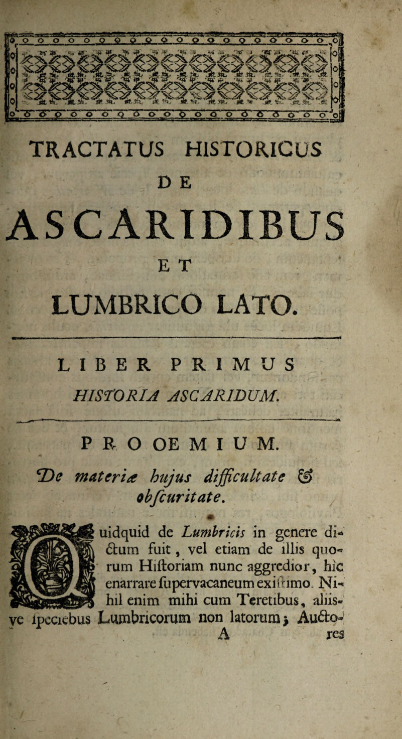 TRACTATUS HISTORICUS D E ASCARIDIBUS E T LUMBRICO LATO. LIBER PRIMUS HISTORIA ASCARIDUM. P R O OE M I U M. De materia hujus difficultate & obfcuritate. ve ipecicbus uidquid de Lumbricis in genere di* £tum fuit, vel etiam de illis quo* rum Hiftoriam nunc aggredior, hic enarrare fupervacaneum exifiimo. Ni* hil enim mihi cum Teretibus, aliis- Lumbricorum non latorum > Aufto-' A res