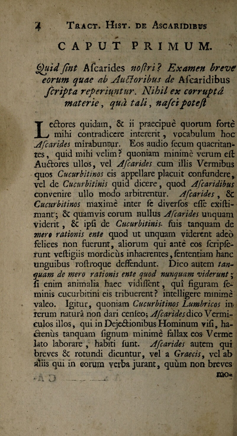 CAPUT PRIMUM. 4 Quid fint Afcarides no (Iri? Examen breve eorum quae ab AuVtoribus de Afcaridibus fcripta referiuntur. Nihil ex corrupta materie, qua tali, na/cipotejl Le&ores quidam, & ii praecipue quorum forte mihi contradicere intererit, vocabulum hoc A[carides mirabuntur. Eos audio fecum quaeritan¬ tes , quid mihi velim ? quoniam minime verum eft Aubores ullos, vel Afcarides cum illis Vermibus quos Cucurbitinos eis appellare placuit confundere, vel de Cucurbitinis quid dicere, quod Afcaridibus convenire ullo modo arbitrentur. Afcarides , 8c Cucurbitinos maxime inter fc diverfos efle exifti- xnanr; quamvis eorum nullus Afcarides unquam viderit, & ipfi de Cucurbitinis. fois tanquam de mere rationis ente quod ut unquam viderent adeo felices non fuerunt, aliorum qui ante eos fcripfe- runt veftigiis mordicus inhaerentes, fententiam hanc unguibus roftroque deffendunt. Dico autem tan¬ quam de mero rationis ente quod nunquam viderunt; fi enim animalia haec vidiflent, qui figuram fe¬ minis cucurbitini eis tribuerent? intelligere minime valeo. Igitur, quoniam Cucurbitinos Lumbricos ia rerum natura non dari cenieo; Afcarides dico Vermi¬ culos illos, qui in DejebionibusHominum vili, ha¬ bentis tanquam fignum minimi fallax eos Verme lato laborare , habiti funt. Afcarides autem qui breves & rotundi dicuntur, vel a Graecis, vel ab aliis qui in eorum verba jurant, quum non breves