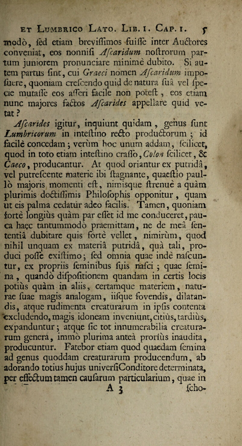 modo, led etiam brevifiimos fuifie inter Au6lores conveniat, eos nonni (i A'[caridum noftrorum par¬ tum juniorem pronunciare minime dubito. Si au¬ tem partus fine, cui Graeci nomen A [caridum impo- fuere, quoniam crcfcendo quid de natura fua vel fpe- cie mutaile eos afferi facile non poteft , eos etiam nunc majores factos AJ carides appellare quid ve¬ tat ? Afcarides igitur, inquiunt quidam , genus fiint Lumbricorum in inteftino re£to produ&orum ; id facile concedam \ verum hoc unum addam, Icilicet, quod in toto etiam inteftino crafio, Colon fcilicet, Se Caeco, producantur. At quod oriantur ex putrida, vel putrefeente materie ibi ftagnante, quaeftio paul- 16 majoris momenti eft, nimisque ftrenue aquam plurimis do&iftimis Philofophis opponitur , quam ut eis palma cedatur adeo facilis. Tamen, quoniam forte longius quam par efiet id me conduceret, pau¬ ca haec tantummodo praemittam, ne de mea fen- tentia dubitare quis forte vellet, nimirum, quod nihil unquam ex materia putrida, qua tali, pro¬ duci pofte exiftimo; fed omnia quae inde nafcun- tur, ex propriis feminibus fifis nafei ; quae femi¬ na , quando difpofitionem quandam in certis locis potius quam in aliis, certamque materiem, natu¬ rae fuae magis analogam, iifque fovendis, dilatan¬ dis, atque rudimenta creaturarum in ipfis contenta excludendo, magis idoneam inveniunt,citius, tardius, expanduntur; atque fic tot innumerabilia creatura¬ rum genera, immo plurima antea prorlus inaudita, producuntur. Fatebor etiam quod quaedam femina ad genus quoddam creaturarum producendum, ab adorando totius hujus univerfiConditore determinata, per effe&um tamen caufarum particularium, quae in A 3 fcho-