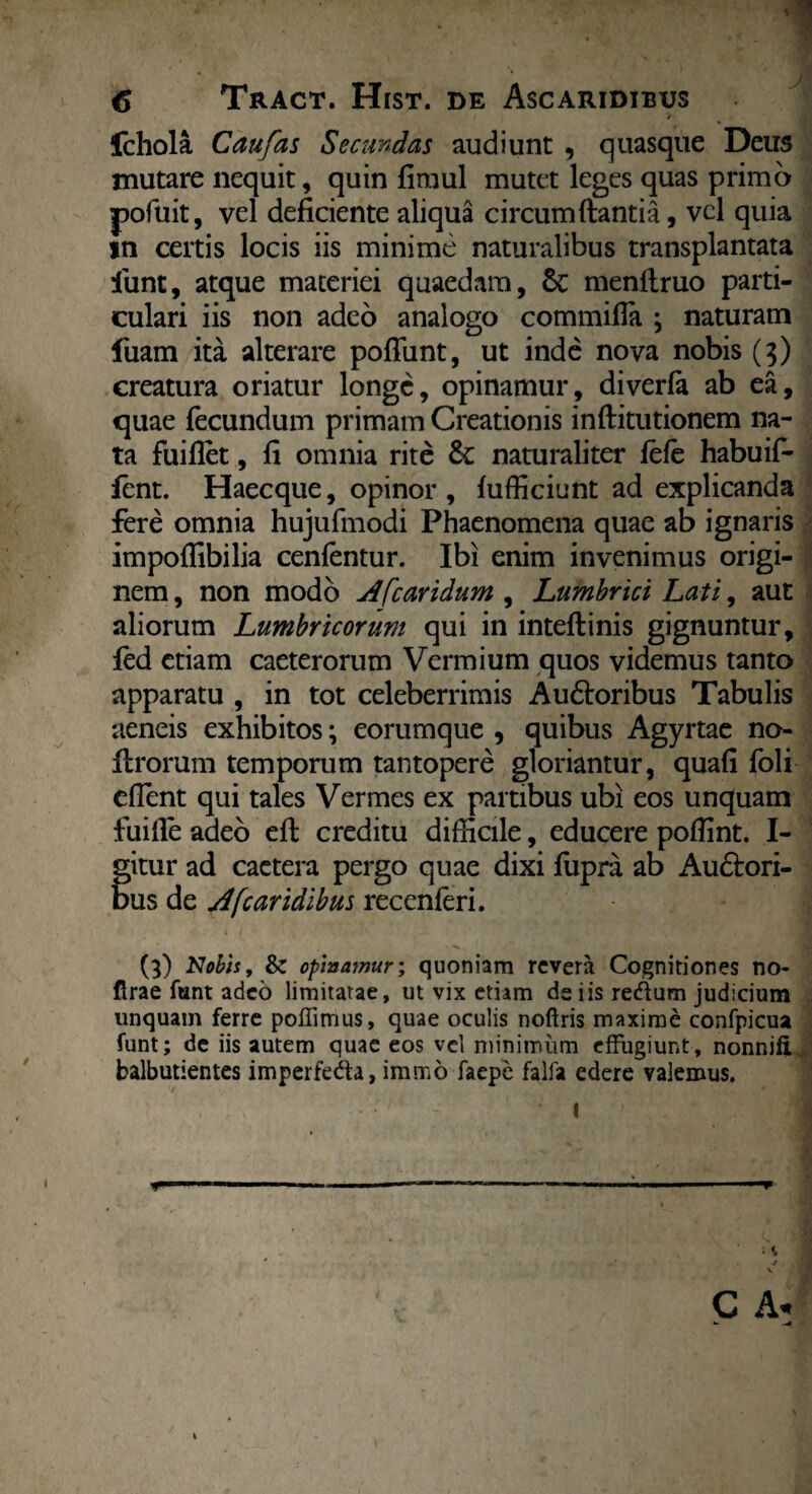 Ichola Caufas Secundas audiunt , quasque Deus mutare nequit, quin fimul mutet leges quas primo pofuit, vel deficiente aliqua circumdantia, vel quia in certis locis iis minime naturalibus transplantata funt, atque materiei quaedam, 6c menltruo parti¬ culari iis non adeo analogo commifla ; naturam fuam ita alterare poflunt, ut inde nova nobis (3) creatura oriatur longe, opinamur, diverfa ab ea, quae fecundum primam Creationis inftitutionem na¬ ta fuiflet, fi omnia rite & naturaliter fefe habuif- fent. Haecque, opinor, diffidunt ad explicanda fere omnia hujufmodi Phaenomena quae ab ignaris impoflibilia cenfentur. Ibi enim invenimus origi¬ nem , non modo A [caridum , Lumbrici Lati, aut aliorum Lumbricorum qui in inteftinis gignuntur, fed etiam caeterorum Vermium quos videmus tanto apparatu , in tot celeberrimis Au&oribus Tabulis aeneis exhibitos; eorumque , quibus Agyrtae no- ftrorum temporum tantopere gloriantur, quafi foli efient qui tales Vermes ex partibus ubi eos unquam fuifie adeo efl; creditu difficile, educere pofiint. I- gitur ad cactera pergo quae dixi lupra ab Audtori- bus de si [caridibus recenferi. (3) Nobis, & opinarnur; quoniam revera Cognitiones no- firae funt adeo limitatae, ut vix etiam de iis reftum judicium linquam ferre poflimus, quae oculis noftris maxime confpicua funt; de iis autem quae eos vel minimum effugiunt, nonnifi balbutientes imperfedfo, imnao faepe falfa edere valemus. * 11 ■ P j . C A.