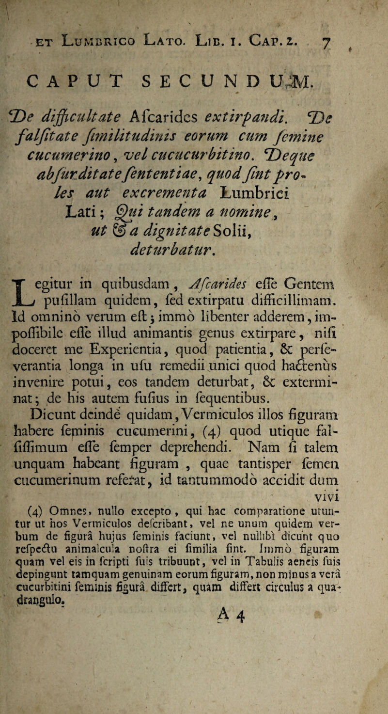 CAPUT SECUND UAL [De difficultate A {carides extirpandi. *De falfitate fmilitudinis eorum cum femine cucumerino, vel cucucurbitino. 'Deque abfurditatefententiae, quodfint pro« les aut excrementa Lumbrici Lari; Qui tandem a nomine, ut & a dignitate Solii, deturbatur. Legitur in quibusdam , A [carides efie Gentem pufillam quidem, fed extirpatu difficillimam. Id omnino verum eft ^ immo libenter adderem,im- poffibile efle illud animantis genus extirpare, nifi doceret me Experientia, quod patientia, 5c perfe- verantia longa in ufu remedii unici quod hadtenus invenire potui, eos tandem deturbat, 6c extermi¬ nat; de his autem fufius in fequentibus. Dicunt dcindd quidam, Vermiculos illos figuram habere feminis cucumerini, (4) quod utique fal- fiffimum efie femper deprehendi. Nam fi talem unquam habeant figuram , quae tantisper femen cucumerinum referat, id tantummodo accidit dum vivi (4) Omnes, nullo excepto, qui hac comparatione utun¬ tur ut hos Vermiculos deferibant, vel ne unum quidem ver¬ bum de figura hujus feminis faciunt, vel nullibi dicunt quo refpe&u animalcula noftra ei fimilia fint. Immo figuram quam vel eis in feripti fuis tribuunt, vel in Tabulis aeneis fuis depingunt tamquam genuinam eorum figuram, non minus a vera cucurbitini feminis fisura differt, quam differt circulus a qua* drangulo.