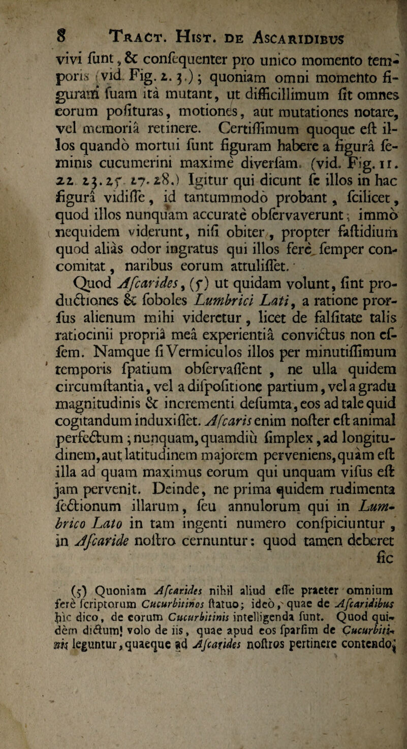 vivi funt, & confequenter pro unico momento tem¬ poris , vid. Fig. l. 3.); quoniam omni momento fi¬ gurasti fuam ita mutant, ut difficillimum fit omnes eorum pofituras, motiones, aut mutationes notare, vel memoria recinere. Certiffimum quoque eft il¬ los quando mortui funt figuram habere a figura fe¬ minis cucumerim maxime diverfam. (vid. Fig. ir. zl zj.zf vi- *8.) Igitur qui dicunt fc illos in hac figura vidifie, id tantummodo probant, fcilicet, quod illos nunquam accurate obfervaverunt; immo xiequidem viderunt, nifi obiter , propter faftidium quod alias odor ingratus qui illos fere femper con- comitat, naribus eorum attuliflet. * Quod A fc arides, (f) ut quidam volunt, fint pro¬ ductiones & foboles Lumbrici Lati, a ratione pror- fus alienum mihi videretur, licet de falfitate talis ratiocinii propria mea experientia convictus non ef- fem. Namque fi Vermiculos illos per minutiffimum temporis fpatium obfervaflent , ne ulla quidem circumflantia, vel a difpofitione partium, vel a gradu magnitudinis & incrementi defumta ,eos ad tale quid cogitandum induxi fiet. A [caris enim nofter cfl animal perfeCtum; nunquam, quamdiii fimplex, ad longitu¬ dinem, aut latitudinem majorem perveniens,quam efl illa ad quam maximus eorum qui unquam vifus efl jam pervenit. Deinde, ne prima quidem rudimenta feCtionum illarum, feu annulorum qui in Lum- brico Lato in tam ingenti numero confpiciuntur , in Afcaride noitro cernuntur: quod tamen deberet fic (5) Quoniam Afcarides nihil aliud effe praeter omnium fere feriptorum Cucurbitinos ftatuo; ideo p quae de Afcaridibus fiic dico, de eorum Cucurbitinis intelligenda funt. Quod qui¬ dem di&um! volo de iis, quae apud eos fparfim de Cucurbitis m leguntur,quaeque ad AJcarides noftrcs pertinere contendo^