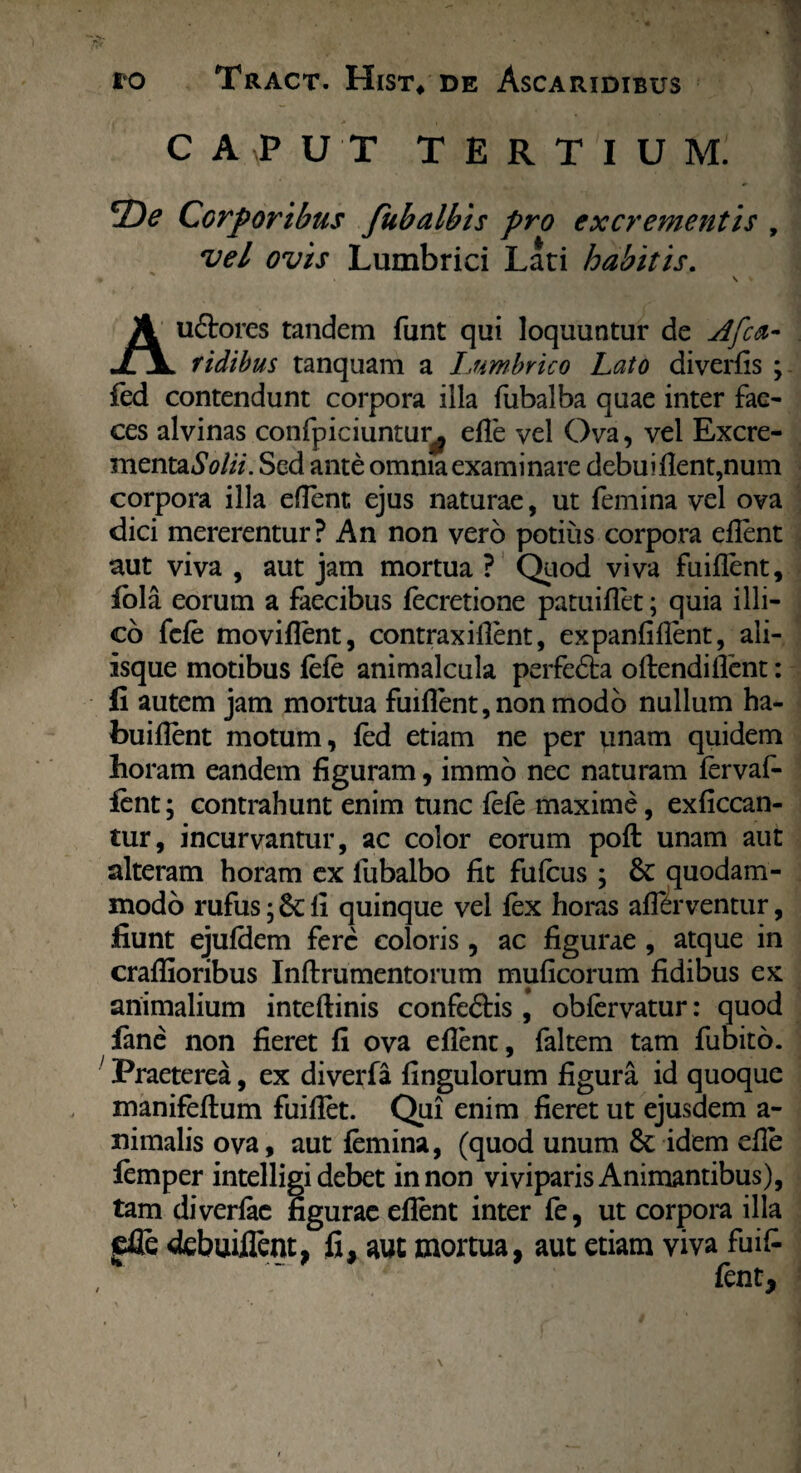 CAPUT TERTIUM. *2)e Corporibus fubalbis pro excrementis , vel ovis Lumbrici Lati habitis. u&ores tandem funt qui loquuntur de Afca- JLjl fidibus tanquam a Lumbrico Lato diverfis ; fed contendunt corpora illa fubalba quae inter fae¬ ces alvinas confpiciuntur^ ede vel Ova, vel Excre- mentaSolii. Sed ante omnia examinare debui flent,num corpora illa eflent ejus naturae, ut femina vel ova dici mererentur? An non vero potius corpora eflent aut viva , aut jam mortua ? Quod viva fuiflent, fida eorum a faecibus fecretione patuiflet; quia illi- co fefe moviflent, contraxiflent, expanfiflent, ali¬ isque motibus fefe animalcula perfedta oftendiflent: fi autem jam mortua fuiflent, non modo nullum ha- buiflent motum, fed etiam ne per unam quidem horam eandem figuram, immo nec naturam fervaf- ient; contrahunt enim tunc fefe maxime, exficcan- tur, incurvantur, ac color eorum pofl: unam aut alteram horam ex fubalbo fit fufeus ; quodam¬ modo rufus; li quinque vel fex horas affirventur, fiunt ejufdem fere eoioris, ac figurae , atque in craflioribus Inftrumentorum muficorum fidibus ex animalium inteftinis confeftis , obfervatur: quod fime non fieret fi ova eflent, faltem tam fubito. Praeterea, ex diverfa Angulorum figura id quoque manifeflum fuiflet. Qui enim fieret ut ejusdem a- nimalis ova, aut femina, (quod unum Sc idem efle lemper intelligi debet in non viviparis Animantibus), tam diverfae figurae eflent inter fe, ut corpora illa jefle debuiiTent, fi, aut mortua, aut etiam viva fuifi fent.