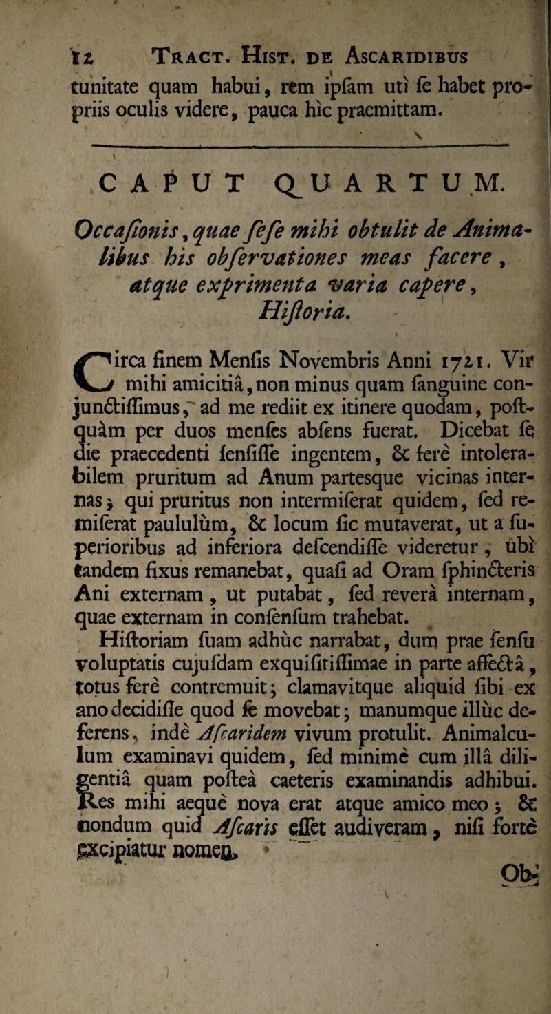 tunitate quam habui, rem ipfam uti fe habet pro* priis oculis videre, pauca hic praemittam. \ . tC APUT QUARTUM. Occafionis, quae fefe mihi obtulit de Anima- itbus his obfervationes meas facere , atque expriment a varia capere, Hijloria. v • Circa finem Menfis Novembris Anni 1711. Vir mihi amicitia,non minus quam fanguine con- jun&iffimus[ad me rediit ex itinere quodam, pofl- qu&m per duos menfes abfens fuerat. Dicebat fe die praecedenti fenfifle ingentem, &c fere intolera¬ bilem pruritum ad Anum partesque vicinas inter¬ nas j qui pruritus non intermiferat quidem, fed re- miferat paululum, & locum fic mutaverat, ut a fu- perioribus ad inferiora defcendiffe videretur, ubi tandem fixus remanebat, quafi ad Oram fphin&eris Ani externam , ut putabat, fed revera internam, quae externam in confenfum trahebat. Hi floriam fuam adhuc narrabat, dum prae fenfii voluptatis cujufdam exquifiriflimae in parte afie&a, totus fere contremuit; clamavitque aliquid fibi ex anodecidifle quod fe movebat; manumque illuc de¬ ferens , inde A [caridem vivum protulit. Animalcu- lum examinavi quidem, fed minime cum illa dili- fentia quam poftea caeteris examinandis adhibui. tes mihi aeque nova erat atque amico meo 5 & iiondum quid Afcaris effet audiveram, nifi forte gxcipiatur nomeo» * oi>: