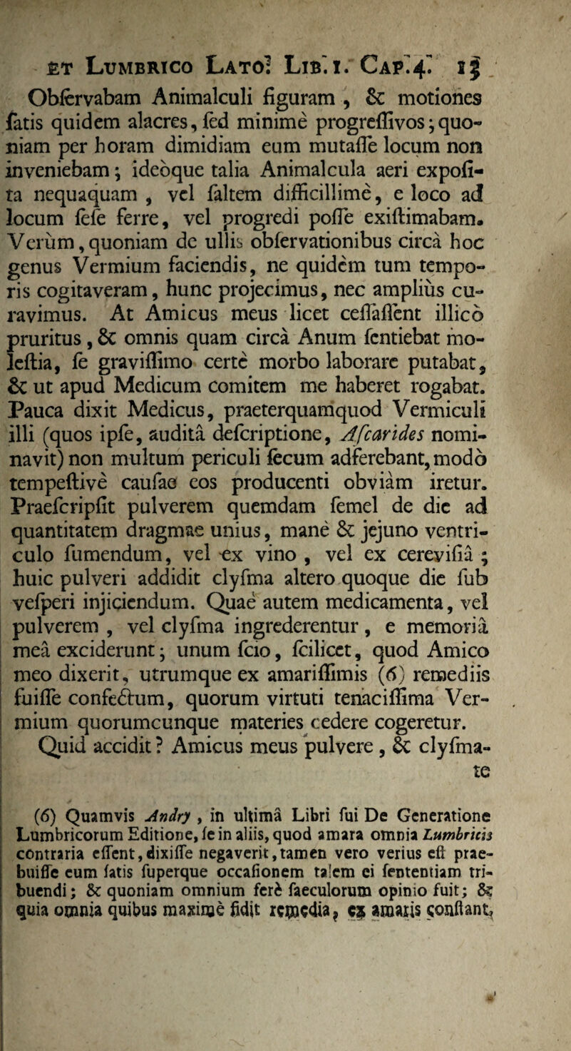 Obfervabam Animalculi figuram , &: motiones fatis quidem alacres, fed minime progreffivos;quo¬ niam per horam dimidiam eum mutafle locum non inveniebam \ idebque talia Animal cula aeri expofi- ta nequaquam , vel faltem difficillime, eloco ad! locum fefe ferre, vel progredi pofie exiftimabam. — • X • • * A • • 1 • V • ravimus. At Amicus meus licet cefiaffent illico pruritus, 6c omnis quam circa Anum fentiebat rao- leftia, fe graviffimo certe morbo laborare putabat, & ut apud Medicum comitem me haberet rogabat. Pauca dixit Medicus, praeterquamquod Vermiculi illi (quos ipfe, audita deferiptione, A [carides nomi¬ navit) non multum periculi fecum adferebant,modo tempeftive caufae eos producenti obviam iretur. Praefcripfit pulverem quemdam femel de die ad quantitatem dragmae unius, mane jejuno ventri¬ culo fumendum, vel cx vino , vel ex cereyifia ; huic pulveri addidit clyfma altero quoque die fub vefperi injiciendum. Quae autem medicamenta, vel pulverem , vel clyfma ingrederentur, e memoria mea exciderunt; unum fcio, feilicet, quod Amico meo dixerit, utrumque ex amariffimis (6) remediis fuifle confebhim, quorum virtuti tenaciflima Ver¬ mium quorumcunque materies cedere cogeretur. Quid accidit ? Amicus meus pulvere , clyfma- ; te (6) Quamvis Andry , in ultima Libri fui De Generatione Lumbricorum Editione, fein aliis, quod amara omnia Lumbrim contraria e{Tent,dixifie negaverit,tamen vero verius eft prae- biiiffe eum fatis fuperque occafionem talem ei fentemiam tri¬ buendi; <k quoniam omnium feri faeculorum opimo fuit; quia omnia quibus maxime fidit remedia ? c$ amaris conflant. * i