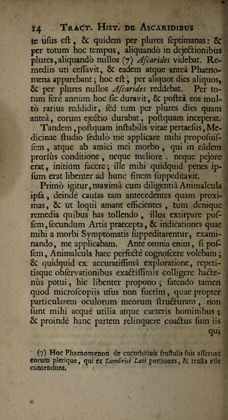 te ufus eft, Sc quidem per plures feptimanas: & per totum hoc tempus, aliquando in deje&ionibus plures,aliquando nullos (7) Afcarides videbat. Re¬ mediis uti ceffavit, 8c eadem atque antea Phaeno¬ mena apparebant; hoc eft, per aliquot dies aliquos, &C per plures nullos Afcarides reddebat. Per to¬ tum fere annum hoc fic duravit, §£ poftea eos mul¬ to rarius reddidit, fe'd tum per plures dies quam antea, eorum eje£tio durabat, poftquam inceperat. Tandem, poftquam inflabilis vitae pertaefus, Me¬ dicinae ftudio fedulo me applicare mihi propofuif- fem , atque ab amici mei morbo , qui in eadem prorfus conditione , neque meliore . neque pejore erat, initium facere; ille mihi quidquid penes ip- fum erat libenter ad hunc finem fuppeditavit. Primo igitur,maxima cum diligentia Animalcula ipfa, deinde caulas tam antecedentes quam proxi¬ mas, & ut loqui amant efficientes , tum denique remedia quibus has tollendo , illos extirpare pof- fem,fecundum Artis praecepta, & indicationes quae mihi a morbi Symptomatis fuppeditarentur, exami¬ nando, me applicabam. Ante omnia enim, fi pofc fem, Animalcula haec perfedle cognofcere volebam; quidquid ex, accuratiffima exploratione, repeti- tisque obfervationibus exa&iffimis colligere hadle- nus potui, hic libenter propono ; fatendo tamen quod microfcopiis ufus non fuerim, quae propter particularem oculorum meorum ftru£turam , non funt mihi aeque utilia atque caeteris hominibus ; &C proinde hanc partem relinquere coadtus fum iis qui (7) Hoc Phaenomenon de cucurbitinis fruftulis fuis afferunt eorum plerique, qui ca Lumbrici Lati portiones, & trulla elle contendunt.