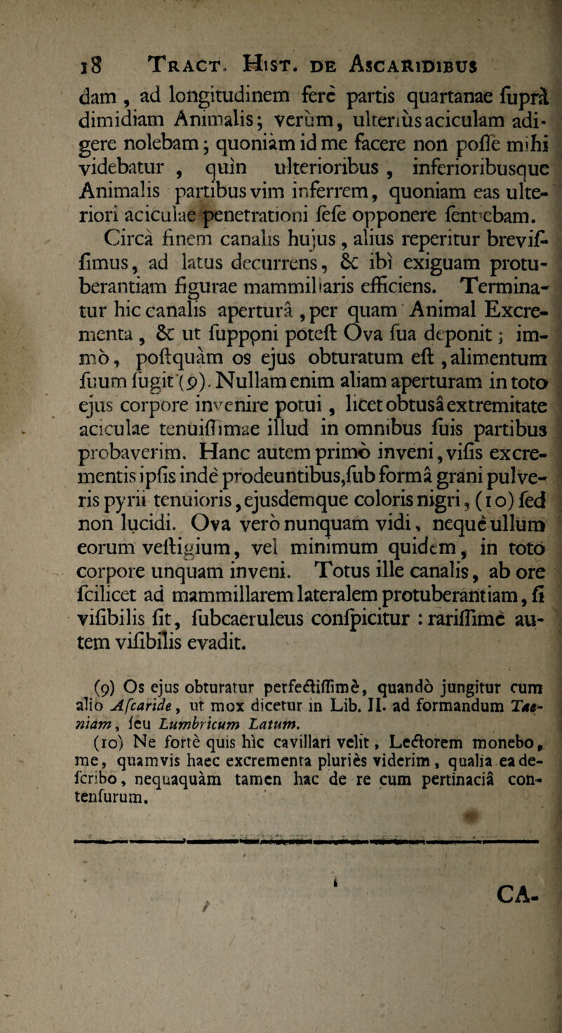 dam , ad longitudinem fere partis quartanae fupril dimidiam Animalis; verum, ulteriusaciculam adi¬ gere nolebam; quoniam id me facere non pofle mihi videbatur , quin ulterioribus , inferioribusque Animalis partibus vim inferrem, quoniam eas ulte¬ riori aciculae penetrationi fele opponere fenrcbam. Circa finem canalis hujus , alius reperitur brevifc fimus, ad latus decurrens, Sc ibi exiguam protu¬ berandam figurae mammillaris efficiens. Termina¬ tur hic canalis apertura ,per quam Animal Excre¬ menta , ut fupppni poteft Ova fua deponit; im- m6, poftquam os ejus obturatum eft , alimentum fuum fugit (p). Nullam enim aliam aperturam in toto ejus corpore invenire potui, licet obtusa extremitate aciculae tenuifiimae illud in omnibus fuis partibus probaverim. Hanc autem primo inveni, vifis excre¬ mentis ipfis inde prodeuntibus,fub forma grani pulve¬ ris pyrii tenuioris, ejusdemque coloris nigri, (i o) fed non lucidi. Ova vero nunquam vidi, neque ullum eorum velligium, vel minimum quidem, in toto corpore unquam inveni. Totus ille canalis, ab ore fcilicet ad mammillarem lateralem protuberant iam, fi vifibilis fit, fubcaeruleus confpicitur : rariflime au¬ tem vifibilis evadit. (9) Os ejus obturatur perfefliffime, quando jungitur cum alio Afcaride, ut mox dicetur in Lib. II. ad formandum Tae¬ niam , feu Lumbricum Latum. (10) Ne forte quis hic cavillari velit, Lediorem monebo, me, quamvis haec excrementa pluries viderim, qualia eade- feribo, nequaquam tamen hac de re cum pertinacia con- tenfurum. / i CA-